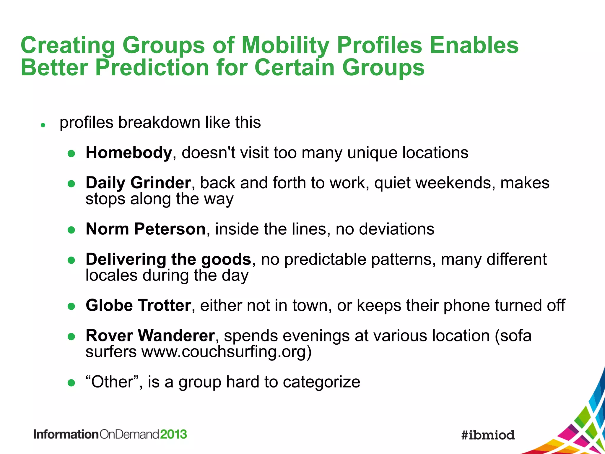 Creating Groups of Mobility Profiles Enables
Better Prediction for Certain Groups


profiles breakdown like this


Homebody, doesn't visit too many unique locations



Daily Grinder, back and forth to work, quiet weekends, makes
stops along the way



Norm Peterson, inside the lines, no deviations



Delivering the goods, no predictable patterns, many different
locales during the day



Globe Trotter, either not in town, or keeps their phone turned off



Rover Wanderer, spends evenings at various location (sofa
surfers www.couchsurfing.org)



“Other”, is a group hard to categorize

 