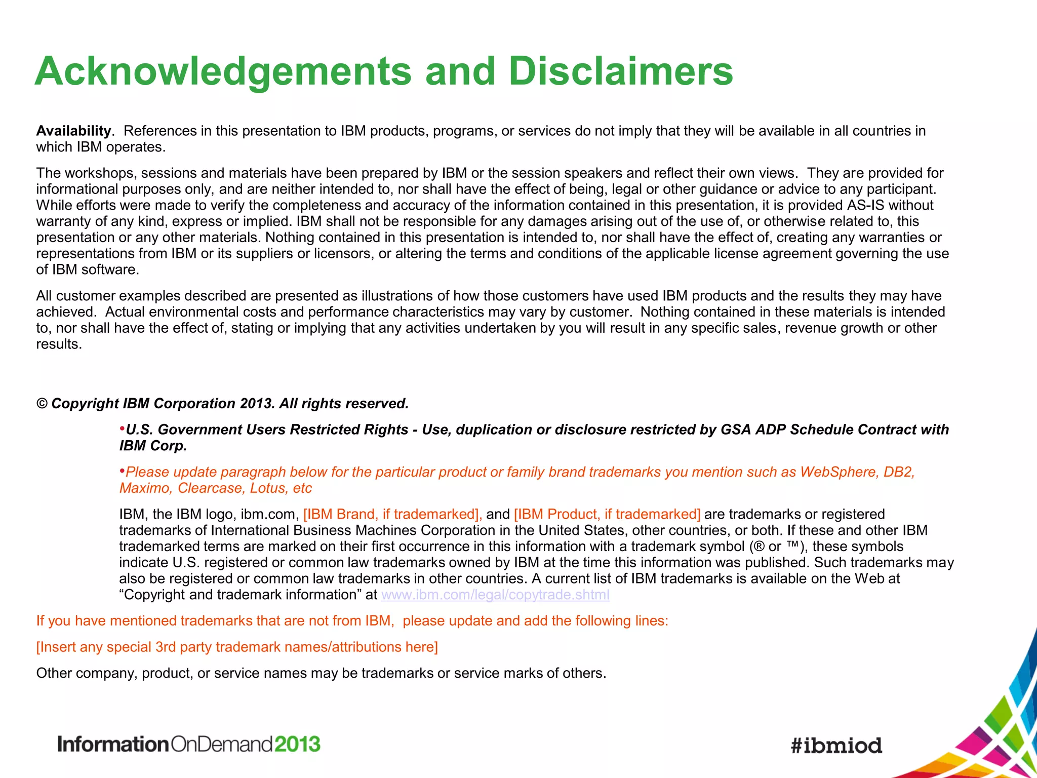 Acknowledgements and Disclaimers
Availability. References in this presentation to IBM products, programs, or services do not imply that they will be available in all countries in
which IBM operates.
The workshops, sessions and materials have been prepared by IBM or the session speakers and reflect their own views. They are provided for
informational purposes only, and are neither intended to, nor shall have the effect of being, legal or other guidance or advice to any participant.
While efforts were made to verify the completeness and accuracy of the information contained in this presentation, it is provided AS-IS without
warranty of any kind, express or implied. IBM shall not be responsible for any damages arising out of the use of, or otherwise related to, this
presentation or any other materials. Nothing contained in this presentation is intended to, nor shall have the effect of, creating any warranties or
representations from IBM or its suppliers or licensors, or altering the terms and conditions of the applicable license agreement governing the use
of IBM software.
All customer examples described are presented as illustrations of how those customers have used IBM products and the results they may have
achieved. Actual environmental costs and performance characteristics may vary by customer. Nothing contained in these materials is intended
to, nor shall have the effect of, stating or implying that any activities undertaken by you will result in any specific sales, revenue growth or other
results.

© Copyright IBM Corporation 2013. All rights reserved.

•U.S. Government Users Restricted Rights - Use, duplication or disclosure restricted by GSA ADP Schedule Contract with
IBM Corp.

•Please update paragraph below for the particular product or family brand trademarks you mention such as WebSphere, DB2,
Maximo, Clearcase, Lotus, etc

IBM, the IBM logo, ibm.com, [IBM Brand, if trademarked], and [IBM Product, if trademarked] are trademarks or registered
trademarks of International Business Machines Corporation in the United States, other countries, or both. If these and other IBM
trademarked terms are marked on their first occurrence in this information with a trademark symbol (® or ™), these symbols
indicate U.S. registered or common law trademarks owned by IBM at the time this information was published. Such trademarks may
also be registered or common law trademarks in other countries. A current list of IBM trademarks is available on the Web at
“Copyright and trademark information” at www.ibm.com/legal/copytrade.shtml
If you have mentioned trademarks that are not from IBM, please update and add the following lines:
[Insert any special 3rd party trademark names/attributions here]
Other company, product, or service names may be trademarks or service marks of others.

 