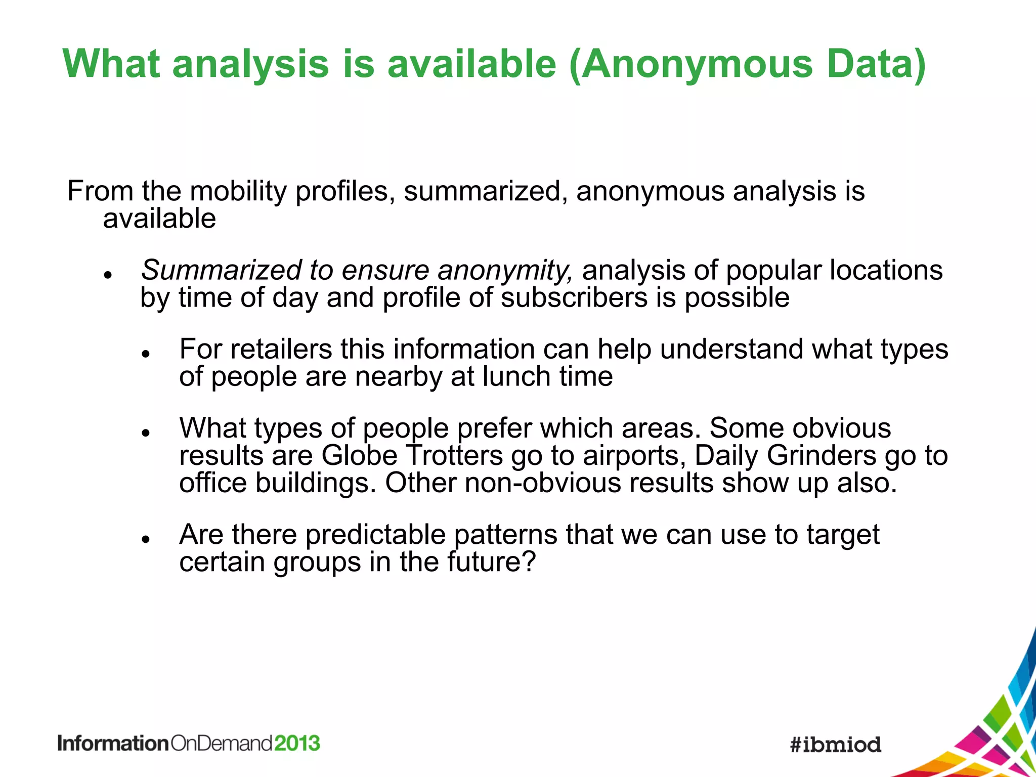 What analysis is available (Anonymous Data)
From the mobility profiles, summarized, anonymous analysis is
available


Summarized to ensure anonymity, analysis of popular locations
by time of day and profile of subscribers is possible






For retailers this information can help understand what types
of people are nearby at lunch time

What types of people prefer which areas. Some obvious
results are Globe Trotters go to airports, Daily Grinders go to
office buildings. Other non-obvious results show up also.
Are there predictable patterns that we can use to target
certain groups in the future?

 