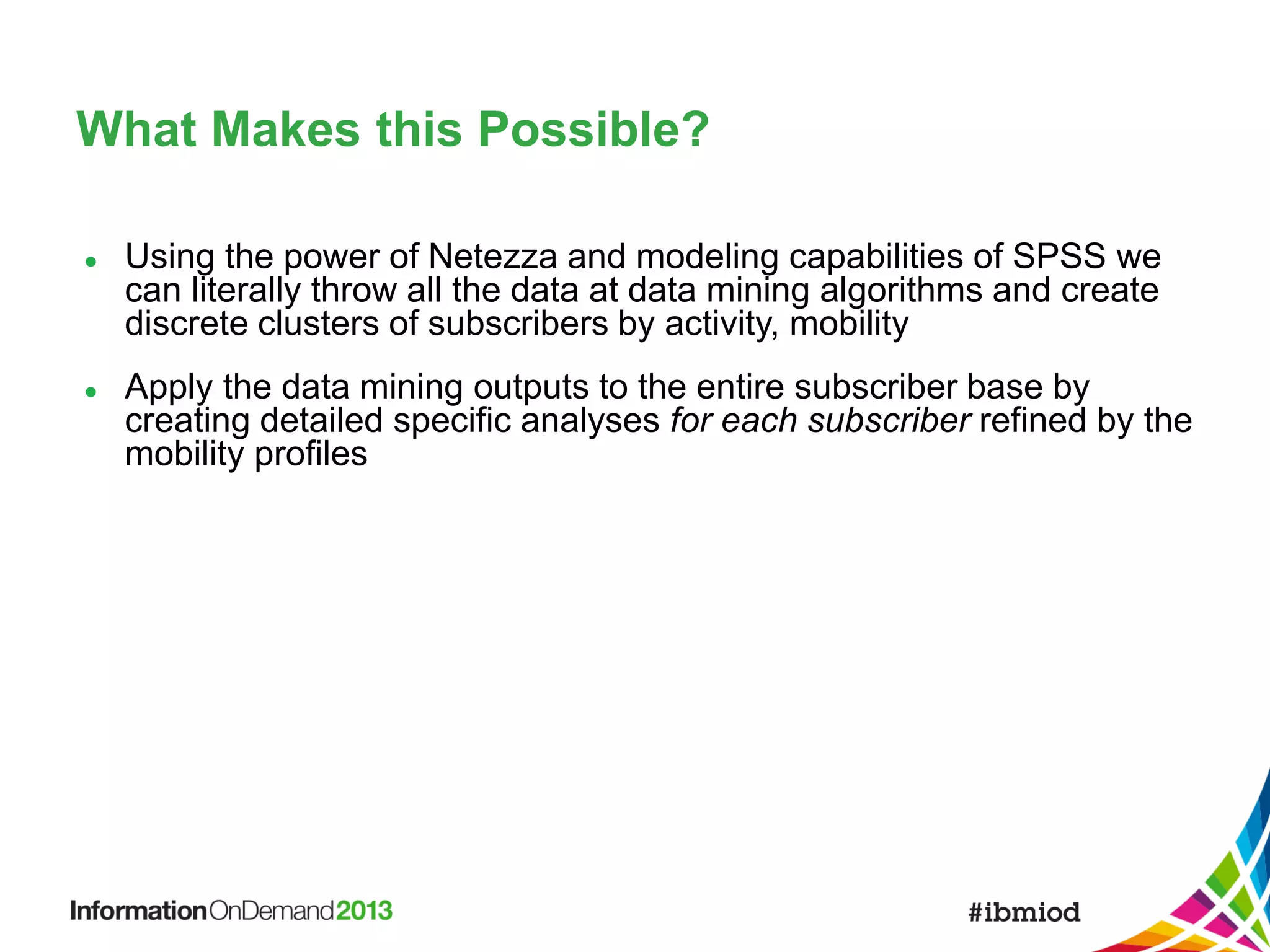 What Makes this Possible?




Using the power of Netezza and modeling capabilities of SPSS we
can literally throw all the data at data mining algorithms and create
discrete clusters of subscribers by activity, mobility
Apply the data mining outputs to the entire subscriber base by
creating detailed specific analyses for each subscriber refined by the
mobility profiles

 