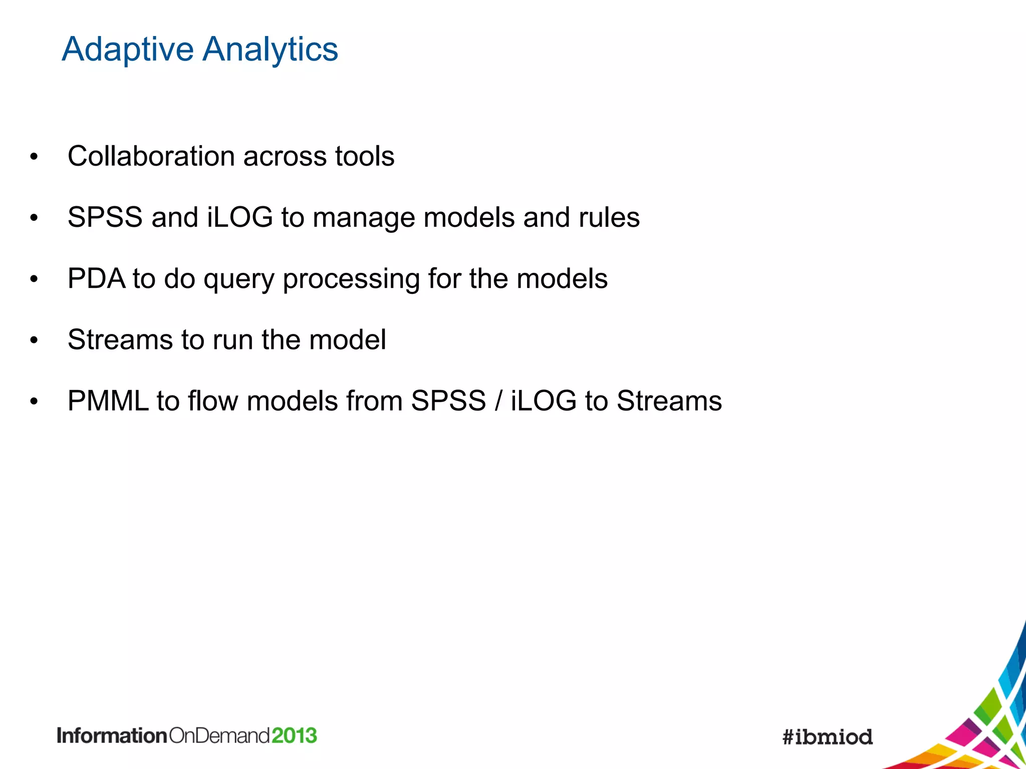 Adaptive Analytics
• Collaboration across tools

• SPSS and iLOG to manage models and rules
• PDA to do query processing for the models
• Streams to run the model
• PMML to flow models from SPSS / iLOG to Streams

 