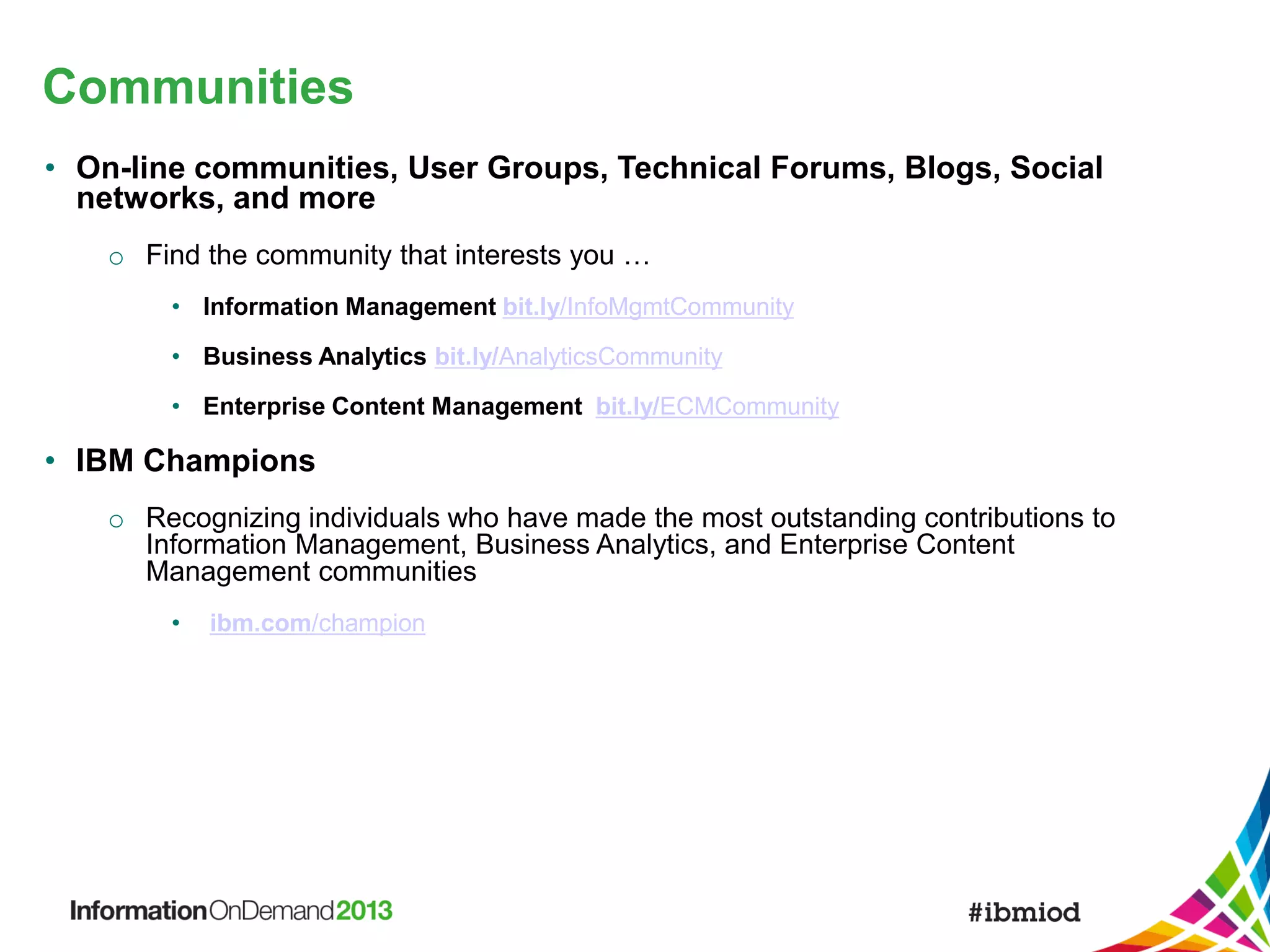 Communities
• On-line communities, User Groups, Technical Forums, Blogs, Social
networks, and more
o Find the community that interests you …
• Information Management bit.ly/InfoMgmtCommunity

• Business Analytics bit.ly/AnalyticsCommunity
• Enterprise Content Management bit.ly/ECMCommunity

• IBM Champions
o Recognizing individuals who have made the most outstanding contributions to
Information Management, Business Analytics, and Enterprise Content
Management communities
•

ibm.com/champion

 