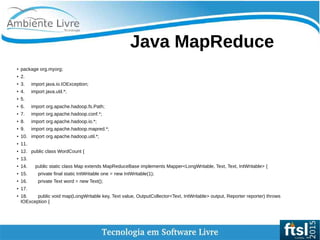    
Java MapReduce
● package org.myorg;
● 2.
●
3. import java.io.IOException;
● 4. import java.util.*;
● 5.
● 6. import org.apache.hadoop.fs.Path;
● 7. import org.apache.hadoop.conf.*;
●
8. import org.apache.hadoop.io.*;
● 9. import org.apache.hadoop.mapred.*;
● 10. import org.apache.hadoop.util.*;
●
11.
● 12. public class WordCount {
● 13.
● 14. public static class Map extends MapReduceBase implements Mapper<LongWritable, Text, Text, IntWritable> {
● 15. private final static IntWritable one = new IntWritable(1);
●
16. private Text word = new Text();
● 17.
● 18. public void map(LongWritable key, Text value, OutputCollector<Text, IntWritable> output, Reporter reporter) throws
IOException {
 