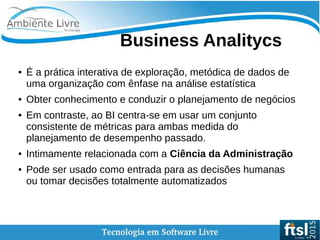    
Business Analitycs
● É a prática interativa de exploração, metódica de dados de
uma organização com ênfase na análise estatística
● Obter conhecimento e conduzir o planejamento de negócios
● Em contraste, ao BI centra-se em usar um conjunto
consistente de métricas para ambas medida do
planejamento de desempenho passado.
● Intimamente relacionada com a Ciência da Administração
● Pode ser usado como entrada para as decisões humanas
ou tomar decisões totalmente automatizados
 