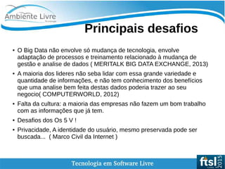    
Principais desafios
● O Big Data não envolve só mudança de tecnologia, envolve
adaptação de processos e treinamento relacionado à mudança de
gestão e analise de dados ( MERITALK BIG DATA EXCHANGE, 2013)
● A maioria dos lideres não seba lidar com essa grande variedade e
quantidade de informações, e não tem conhecimento dos benefícios
que uma analise bem feita destas dados poderia trazer ao seu
negocio( COMPUTERWORLD, 2012)
● Falta da cultura: a maioria das empresas não fazem um bom trabalho
com as informações que já tem.
● Desafios dos Os 5 V !
● Privacidade, A identidade do usuário, mesmo preservada pode ser
buscada... ( Marco Civil da Internet )
 