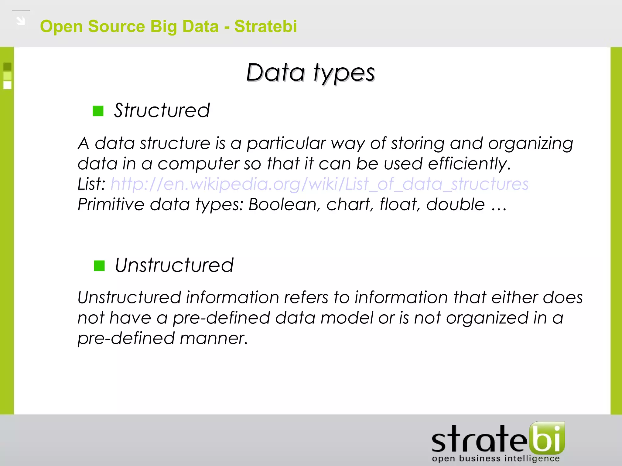 Open Source Big Data - Stratebi
Unstructured
Structured
Data typesData types
A data structure is a particular way of storing and organizing
data in a computer so that it can be used efficiently.
List: http://en.wikipedia.org/wiki/List_of_data_structures
Primitive data types: Boolean, chart, float, double …
Unstructured information refers to information that either does
not have a pre-defined data model or is not organized in a
pre-defined manner.
 
