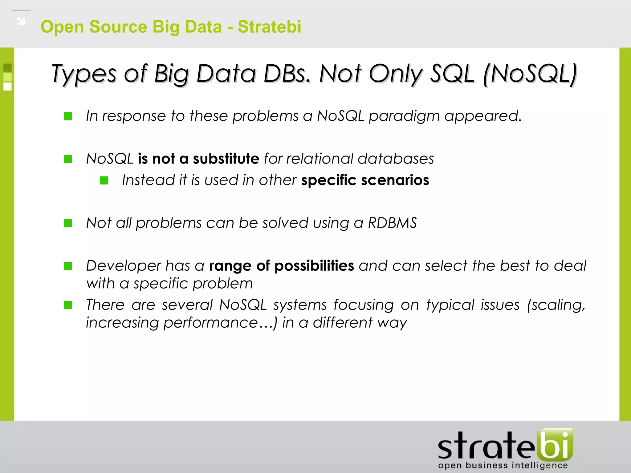 Open Source Big Data - Stratebi
Types of Big Data DBs. Not Only SQL (NoSQL)Types of Big Data DBs. Not Only SQL (NoSQL)
In response to these problems a NoSQL paradigm appeared.
NoSQL is not a substitute for relational databases
Instead it is used in other specific scenarios
Not all problems can be solved using a RDBMS
Developer has a range of possibilities and can select the best to deal
with a specific problem
There are several NoSQL systems focusing on typical issues (scaling,
increasing performance…) in a different way
 