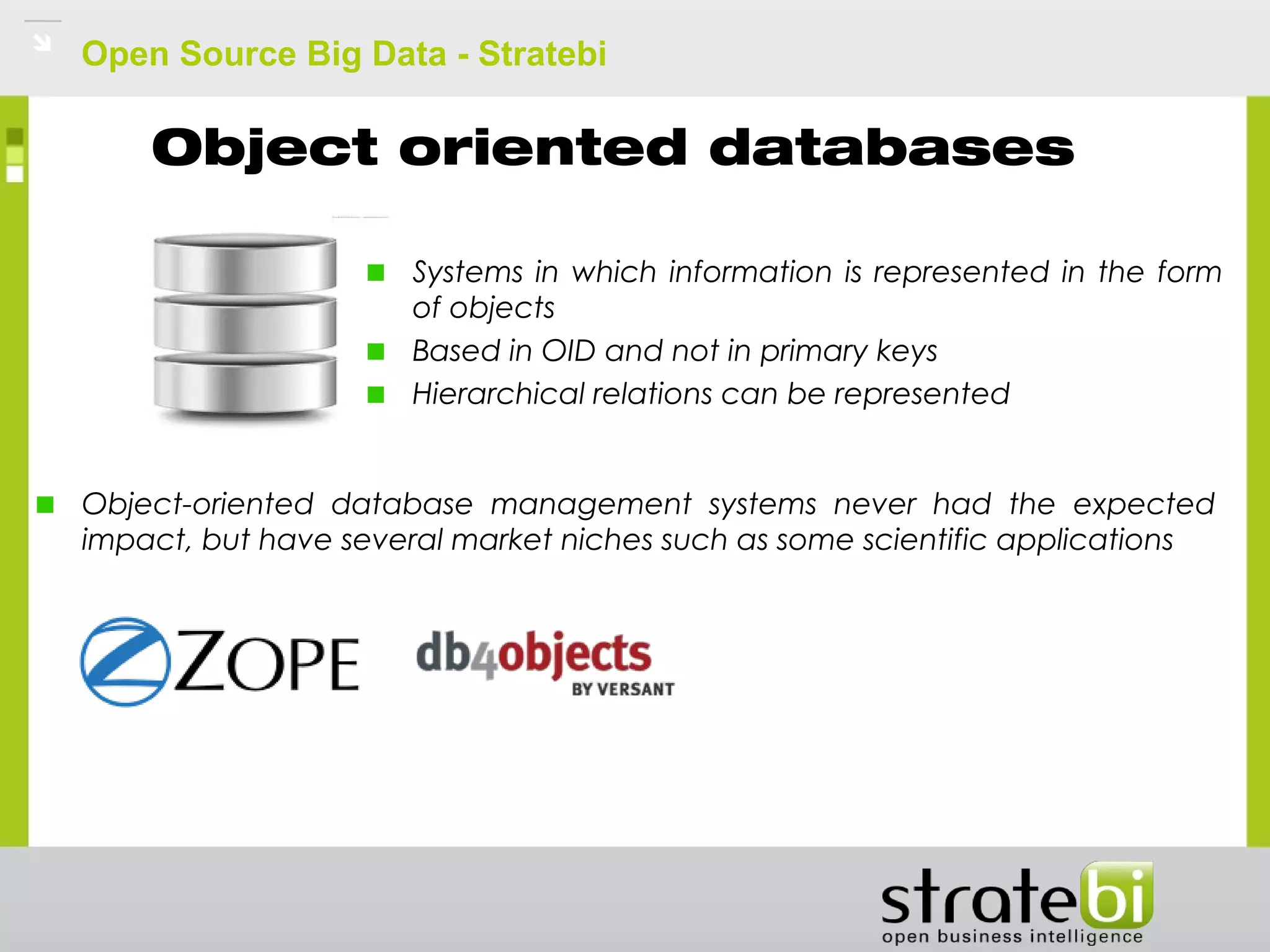 Open Source Big Data - Stratebi
Object oriented databases
Systems in which information is represented in the form
of objects
Based in OID and not in primary keys
Hierarchical relations can be represented
Object-oriented database management systems never had the expected
impact, but have several market niches such as some scientific applications
 