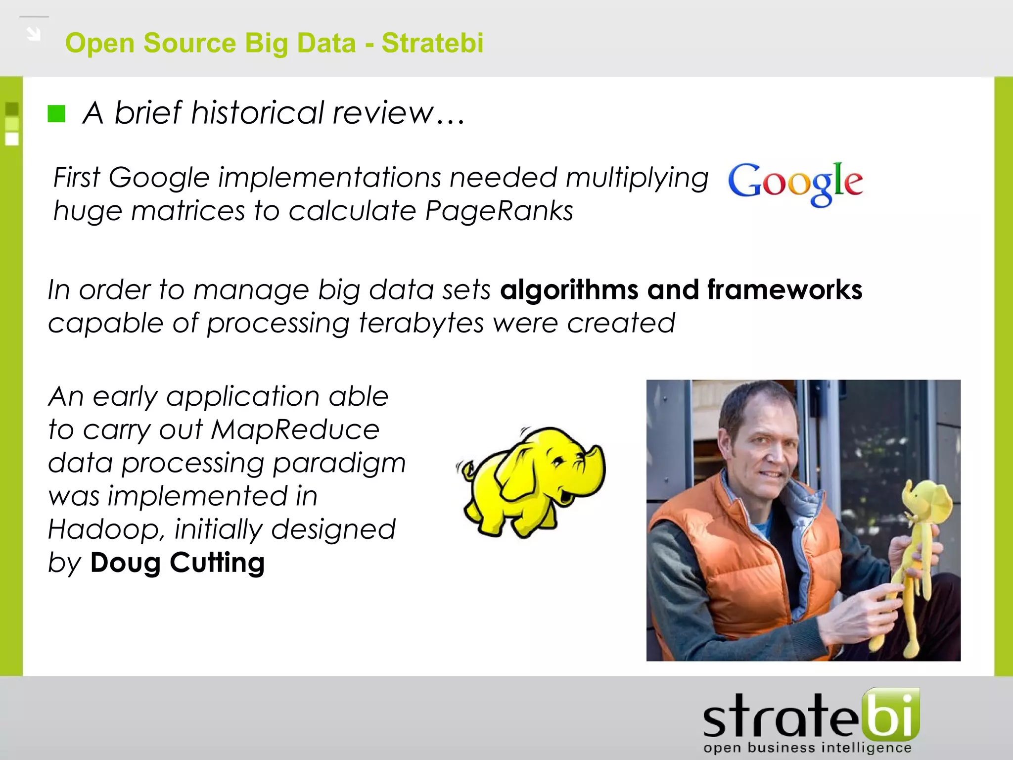 Open Source Big Data - Stratebi
A brief historical review…
First Google implementations needed multiplying
huge matrices to calculate PageRanks
In order to manage big data sets algorithms and frameworks
capable of processing terabytes were created
An early application able
to carry out MapReduce
data processing paradigm
was implemented in
Hadoop, initially designed
by Doug Cutting
 