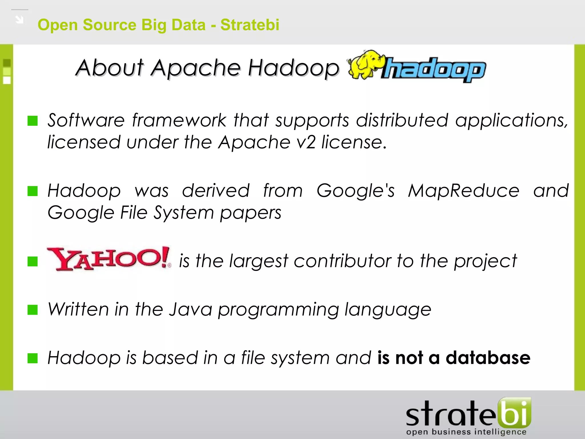 Open Source Big Data - Stratebi
Software framework that supports distributed applications,
licensed under the Apache v2 license.
Hadoop was derived from Google's MapReduce and
Google File System papers
is the largest contributor to the project
Written in the Java programming language
Hadoop is based in a file system and is not a database
About Apache HadoopAbout Apache Hadoop
 