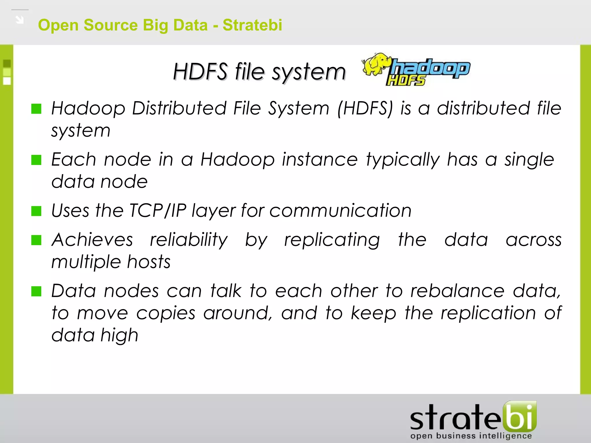 Open Source Big Data - Stratebi
HDFS file systemHDFS file system
Hadoop Distributed File System (HDFS) is a distributed file
system
Each node in a Hadoop instance typically has a single
data node
Uses the TCP/IP layer for communication
Achieves reliability by replicating the data across
multiple hosts
Data nodes can talk to each other to rebalance data,
to move copies around, and to keep the replication of
data high
 