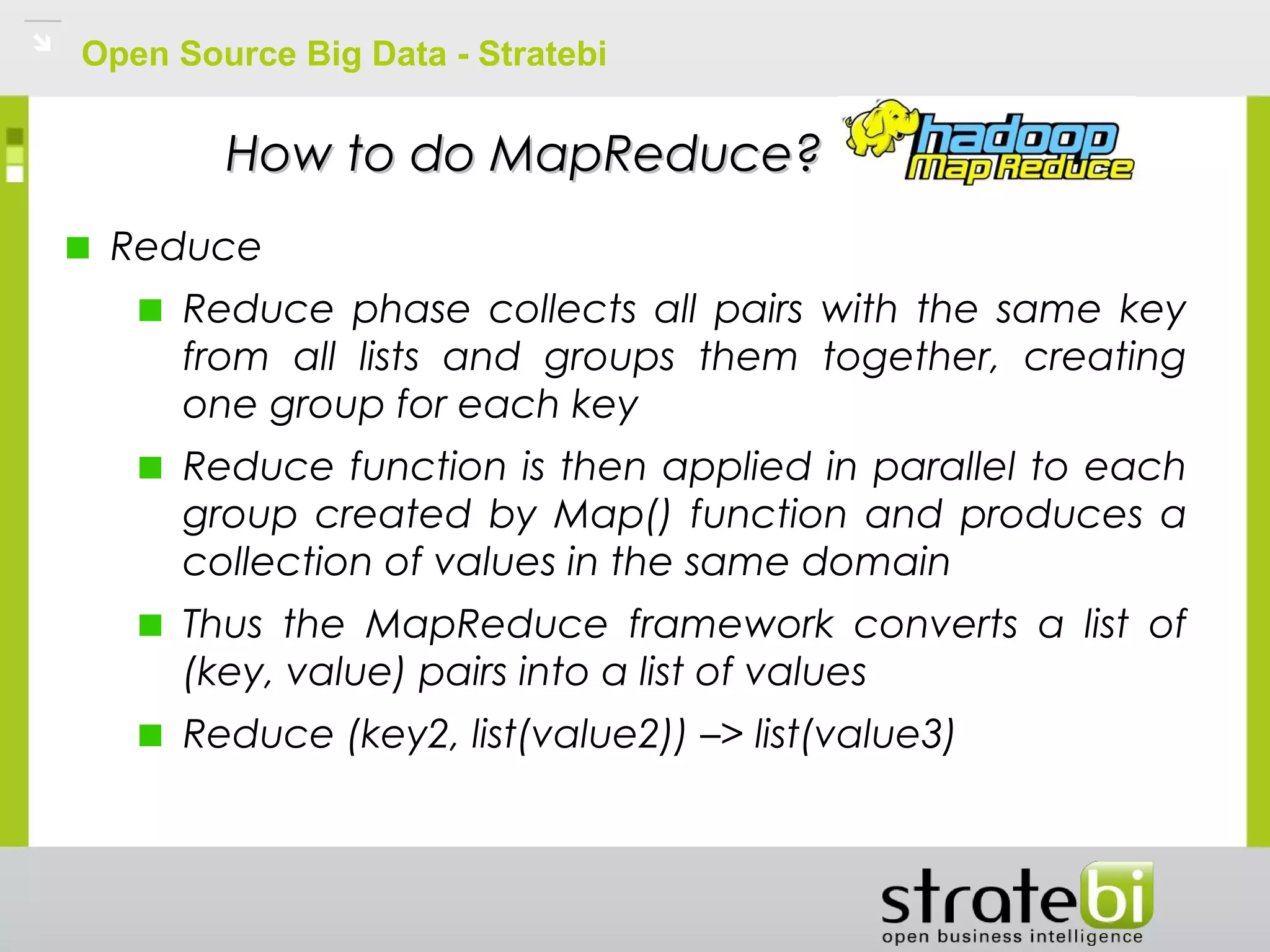 Open Source Big Data - Stratebi
How to do MapReduce?How to do MapReduce?
Reduce
Reduce phase collects all pairs with the same key
from all lists and groups them together, creating
one group for each key
Reduce function is then applied in parallel to each
group created by Map() function and produces a
collection of values in the same domain
Thus the MapReduce framework converts a list of
(key, value) pairs into a list of values
Reduce (key2, list(value2)) –> list(value3)
 