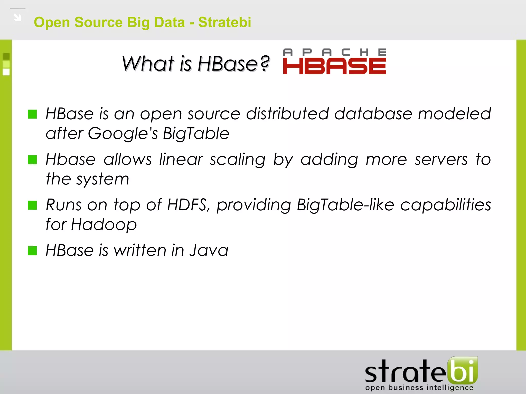 Open Source Big Data - Stratebi
What is HBase?What is HBase?
HBase is an open source distributed database modeled
after Google's BigTable
Hbase allows linear scaling by adding more servers to
the system
Runs on top of HDFS, providing BigTable-like capabilities
for Hadoop
HBase is written in Java
 
