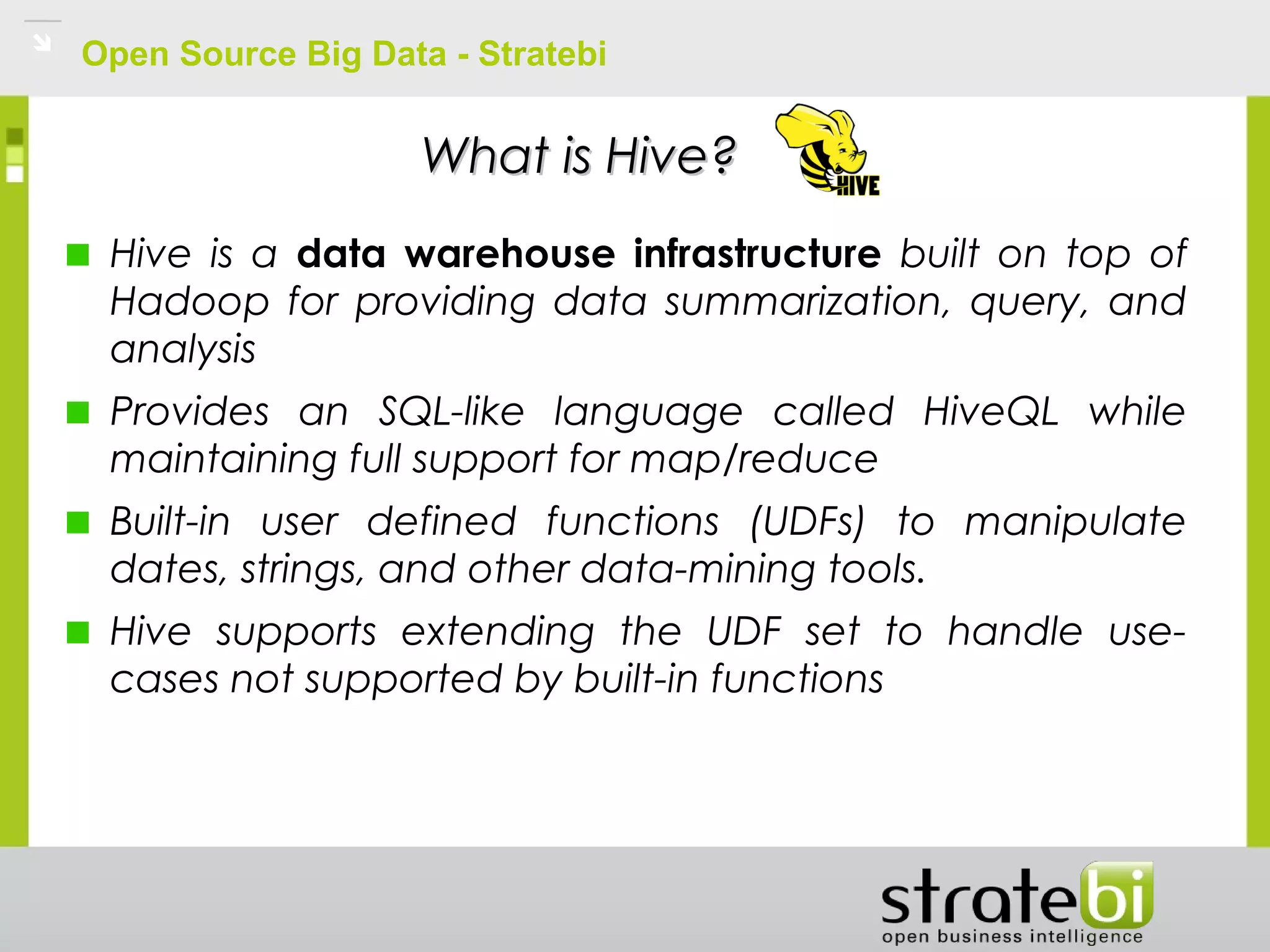 Open Source Big Data - Stratebi
What is Hive?What is Hive?
Hive is a data warehouse infrastructure built on top of
Hadoop for providing data summarization, query, and
analysis
Provides an SQL-like language called HiveQL while
maintaining full support for map/reduce
Built-in user defined functions (UDFs) to manipulate
dates, strings, and other data-mining tools.
Hive supports extending the UDF set to handle use-
cases not supported by built-in functions
 