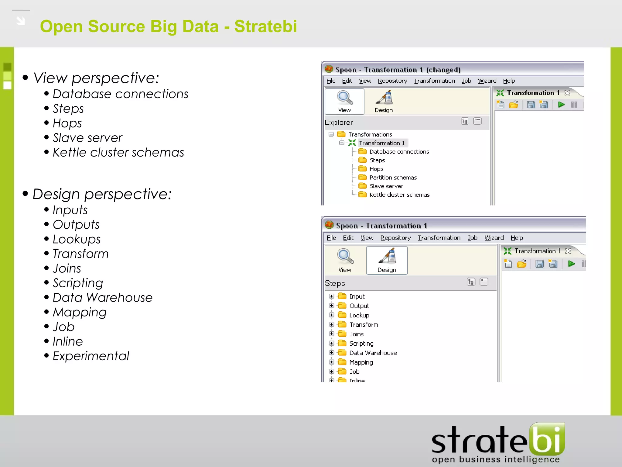 Open Source Big Data - Stratebi
• View perspective:
• Database connections
• Steps
• Hops
• Slave server
• Kettle cluster schemas
• Design perspective:
• Inputs
• Outputs
• Lookups
• Transform
• Joins
• Scripting
• Data Warehouse
• Mapping
• Job
• Inline
• Experimental
 