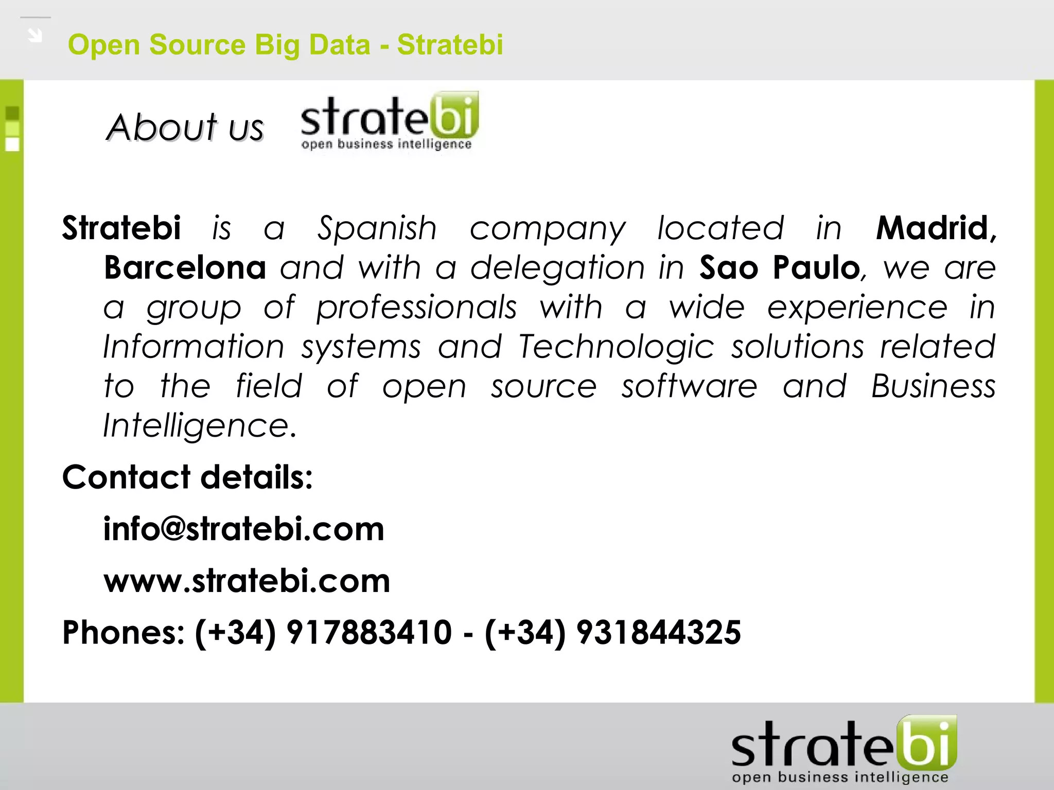 Open Source Big Data - Stratebi
Stratebi is a Spanish company located in Madrid,
Barcelona and with a delegation in Sao Paulo, we are
a group of professionals with a wide experience in
Information systems and Technologic solutions related
to the field of open source software and Business
Intelligence.
Contact details:
info@stratebi.com
www.stratebi.com
Phones: (+34) 917883410 - (+34) 931844325
About usAbout us
 