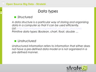 Open Source Big Data - Stratebi
Unstructured
Structured
Data typesData types
A data structure is a particular way of storing and organizing
data in a computer so that it can be used efficiently.
List: http://en.wikipedia.org/wiki/List_of_data_structures
Primitive data types: Boolean, chart, float, double …
Unstructured information refers to information that either does
not have a pre-defined data model or is not organized in a
pre-defined manner.
 