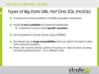 Open Source Big Data - Stratebi
Types of Big Data DBs. Not Only SQL (NoSQL)Types of Big Data DBs. Not Only SQL (NoSQL)
In response to these problems a NoSQL paradigm appeared.
NoSQL is not a substitute for relational databases
Instead it is used in other specific scenarios
Not all problems can be solved using a RDBMS
Developer has a range of possibilities and can select the best to deal
with a specific problem
There are several NoSQL systems focusing on typical issues (scaling,
increasing performance…) in a different way
 