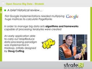 Open Source Big Data - Stratebi
A brief historical review…
First Google implementations needed multiplying
huge matrices to calculate PageRanks
In order to manage big data sets algorithms and frameworks
capable of processing terabytes were created
An early application able
to carry out MapReduce
data processing paradigm
was implemented in
Hadoop, initially designed
by Doug Cutting
 
