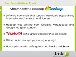 Open Source Big Data - Stratebi
Software framework that supports distributed applications,
licensed under the Apache v2 license.
Hadoop was derived from Google's MapReduce and
Google File System papers
is the largest contributor to the project
Written in the Java programming language
Hadoop is based in a file system and is not a database
About Apache HadoopAbout Apache Hadoop
 