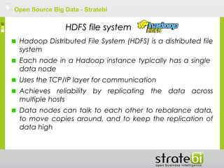 Open Source Big Data - Stratebi
HDFS file systemHDFS file system
Hadoop Distributed File System (HDFS) is a distributed file
system
Each node in a Hadoop instance typically has a single
data node
Uses the TCP/IP layer for communication
Achieves reliability by replicating the data across
multiple hosts
Data nodes can talk to each other to rebalance data,
to move copies around, and to keep the replication of
data high
 