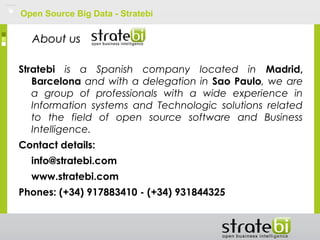 Open Source Big Data - Stratebi
Stratebi is a Spanish company located in Madrid,
Barcelona and with a delegation in Sao Paulo, we are
a group of professionals with a wide experience in
Information systems and Technologic solutions related
to the field of open source software and Business
Intelligence.
Contact details:
info@stratebi.com
www.stratebi.com
Phones: (+34) 917883410 - (+34) 931844325
About usAbout us
 