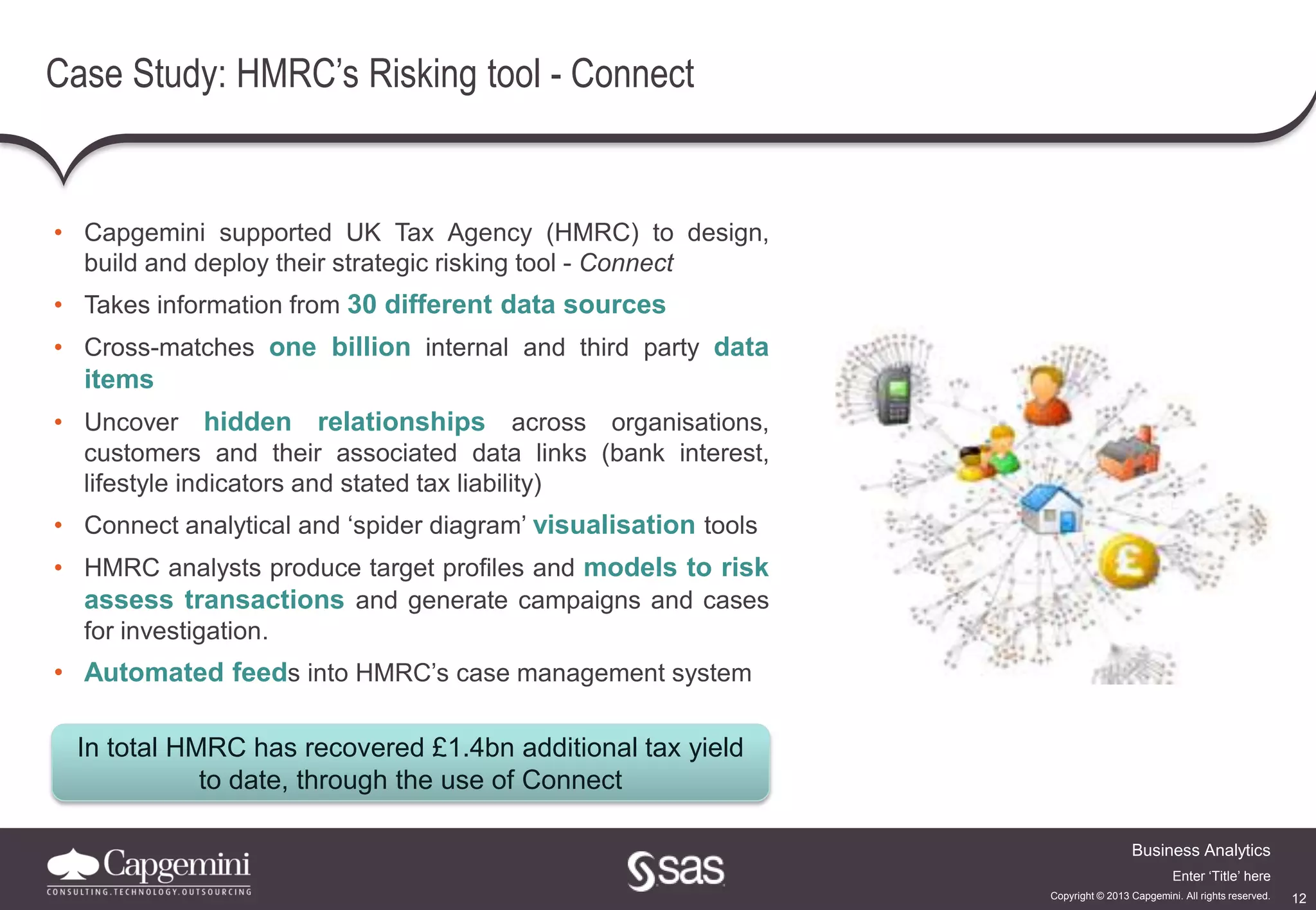 12
Business Analytics
Copyright © 2013 Capgemini. All rights reserved.
Enter ‘Title’ here
Case Study: HMRC’s Risking tool - Connect
• Capgemini supported UK Tax Agency (HMRC) to design,
build and deploy their strategic risking tool - Connect
• Takes information from 30 different data sources
• Cross-matches one billion internal and third party data
items
• Uncover hidden relationships across organisations,
customers and their associated data links (bank interest,
lifestyle indicators and stated tax liability)
• Connect analytical and ‘spider diagram’ visualisation tools
• HMRC analysts produce target profiles and models to risk
assess transactions and generate campaigns and cases
for investigation.
• Automated feeds into HMRC’s case management system
In total HMRC has recovered £1.4bn additional tax yield
to date, through the use of Connect
 