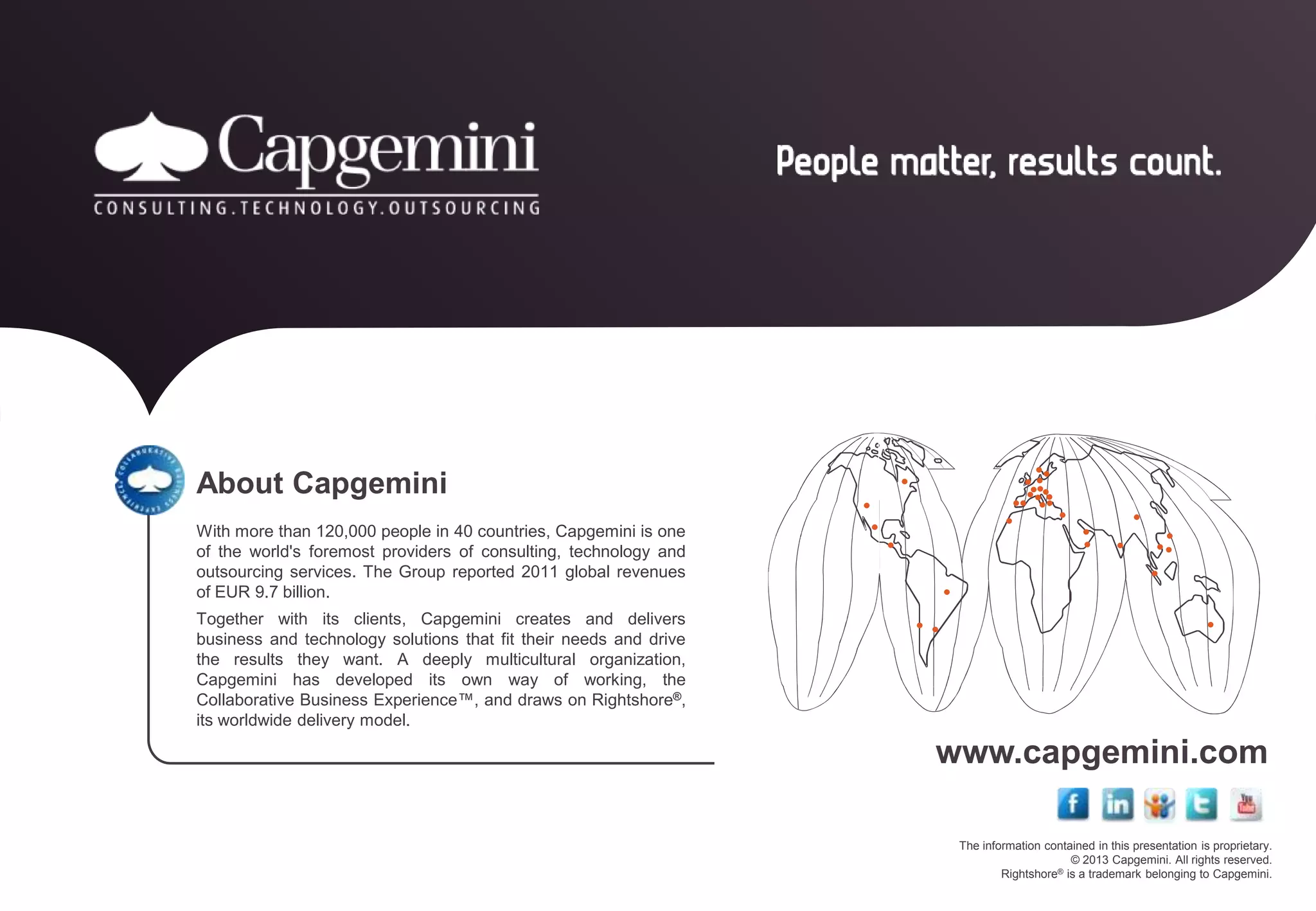 The information contained in this presentation is proprietary.
© 2013 Capgemini. All rights reserved.
Rightshore® is a trademark belonging to Capgemini.
www.capgemini.com
About Capgemini
With more than 120,000 people in 40 countries, Capgemini is one
of the world's foremost providers of consulting, technology and
outsourcing services. The Group reported 2011 global revenues
of EUR 9.7 billion.
Together with its clients, Capgemini creates and delivers
business and technology solutions that fit their needs and drive
the results they want. A deeply multicultural organization,
Capgemini has developed its own way of working, the
Collaborative Business Experience™, and draws on Rightshore®,
its worldwide delivery model.
 