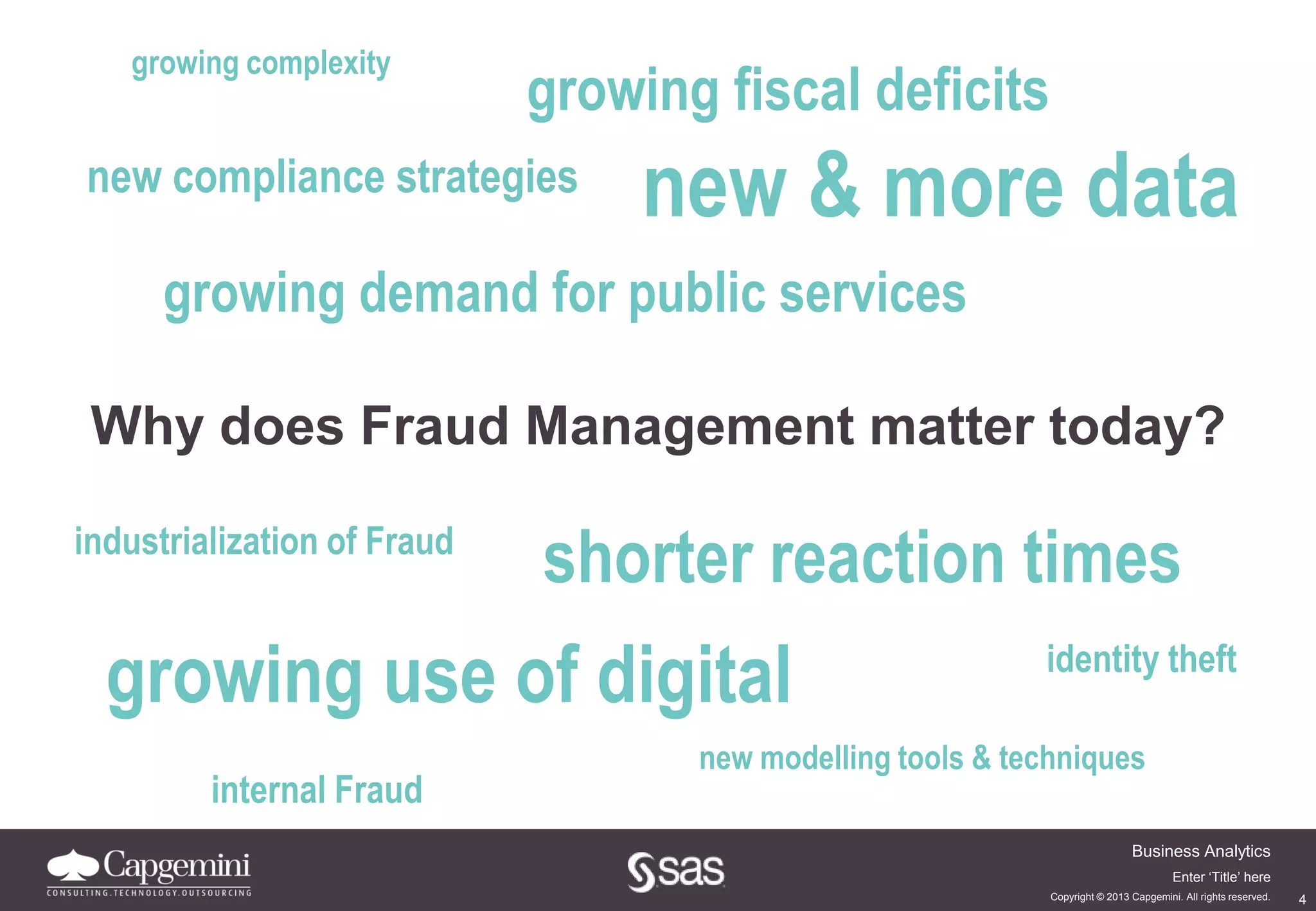 4
Business Analytics
Copyright © 2013 Capgemini. All rights reserved.
Enter ‘Title’ here
growing fiscal deficits
new & more datanew compliance strategies
growing demand for public services
Why does Fraud Management matter today?
growing use of digital
shorter reaction timesindustrialization of Fraud
new modelling tools & techniques
internal Fraud
growing complexity
identity theft
 