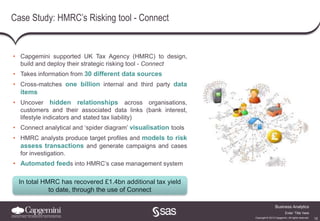 12
Business Analytics
Copyright © 2013 Capgemini. All rights reserved.
Enter ‘Title’ here
Case Study: HMRC’s Risking tool - Connect
• Capgemini supported UK Tax Agency (HMRC) to design,
build and deploy their strategic risking tool - Connect
• Takes information from 30 different data sources
• Cross-matches one billion internal and third party data
items
• Uncover hidden relationships across organisations,
customers and their associated data links (bank interest,
lifestyle indicators and stated tax liability)
• Connect analytical and ‘spider diagram’ visualisation tools
• HMRC analysts produce target profiles and models to risk
assess transactions and generate campaigns and cases
for investigation.
• Automated feeds into HMRC’s case management system
In total HMRC has recovered £1.4bn additional tax yield
to date, through the use of Connect
 
