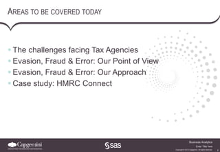 2
Business Analytics
Copyright © 2013 Capgemini. All rights reserved.
Enter ‘Title’ here
AREAS TO BE COVERED TODAY
 The challenges facing Tax Agencies
 Evasion, Fraud & Error: Our Point of View
 Evasion, Fraud & Error: Our Approach
 Case study: HMRC Connect
 