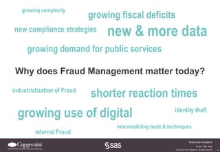 4
Business Analytics
Copyright © 2013 Capgemini. All rights reserved.
Enter ‘Title’ here
growing fiscal deficits
new & more datanew compliance strategies
growing demand for public services
Why does Fraud Management matter today?
growing use of digital
shorter reaction timesindustrialization of Fraud
new modelling tools & techniques
internal Fraud
growing complexity
identity theft
 