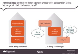 9
Business Analytics
Copyright © 2013 Capgemini. All rights reserved.
Enter ‘Title’ here
New Business Model: how do tax agencies embed wider collaboration & data
exchange into their business as usual?
Fraud Prevention
Analytics
From doing everything… …to doing some things?
Fraud Prevention
Core
Compliance
capability
Analytics
As a
Service?
As a
Managed
Service?
Core
Compliance
capability
 