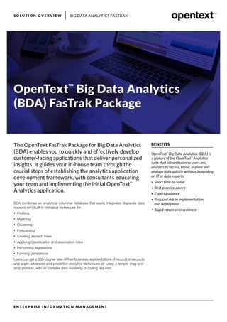 BIG DATA ANALYTICS FASTRAKS O L U T I O N O V E R V I E W
E N T E R P R I S E I N F O R M AT I O N M A N A G E M E N T
BENEFITS
OpenText™
Big Data Analytics (BDA) is
a feature of the OpenText™
Analytics
suite that allows business users and
analysts to access, blend, explore and
analyze data quickly without depending
on IT or data experts.
•	 Short time-to-value
•	 Best practice advice
•	 Expert guidance
•	 Reduced risk in implementation
and deployment
•	 Rapid return on investment
OpenText™
Big Data Analytics
(BDA) FasTrak Package
BDA combines an analytical columnar database that easily integrates disparate data
sources with built-in statistical techniques for:
•	 Profiling
•	 Mapping
•	 Clustering
•	 Forecasting
•	 Creating decision trees
•	 Applying classification and association rules
•	 Performing regressions
•	 Forming correlations
Users can get a 360-degree view of their business, explore billions of records in seconds
and apply advanced and predictive analytics techniques all using a simple drag-and-
drop process, with no complex data modeling or coding required.
The OpenText FasTrak Package for Big Data Analytics
(BDA) enables you to quickly and effectively develop
customer-facing applications that deliver personalized
insights. It guides your in-house team through the
crucial steps of establishing the analytics application
development framework, with consultants educating
your team and implementing the initial OpenText™
Analytics application.
 