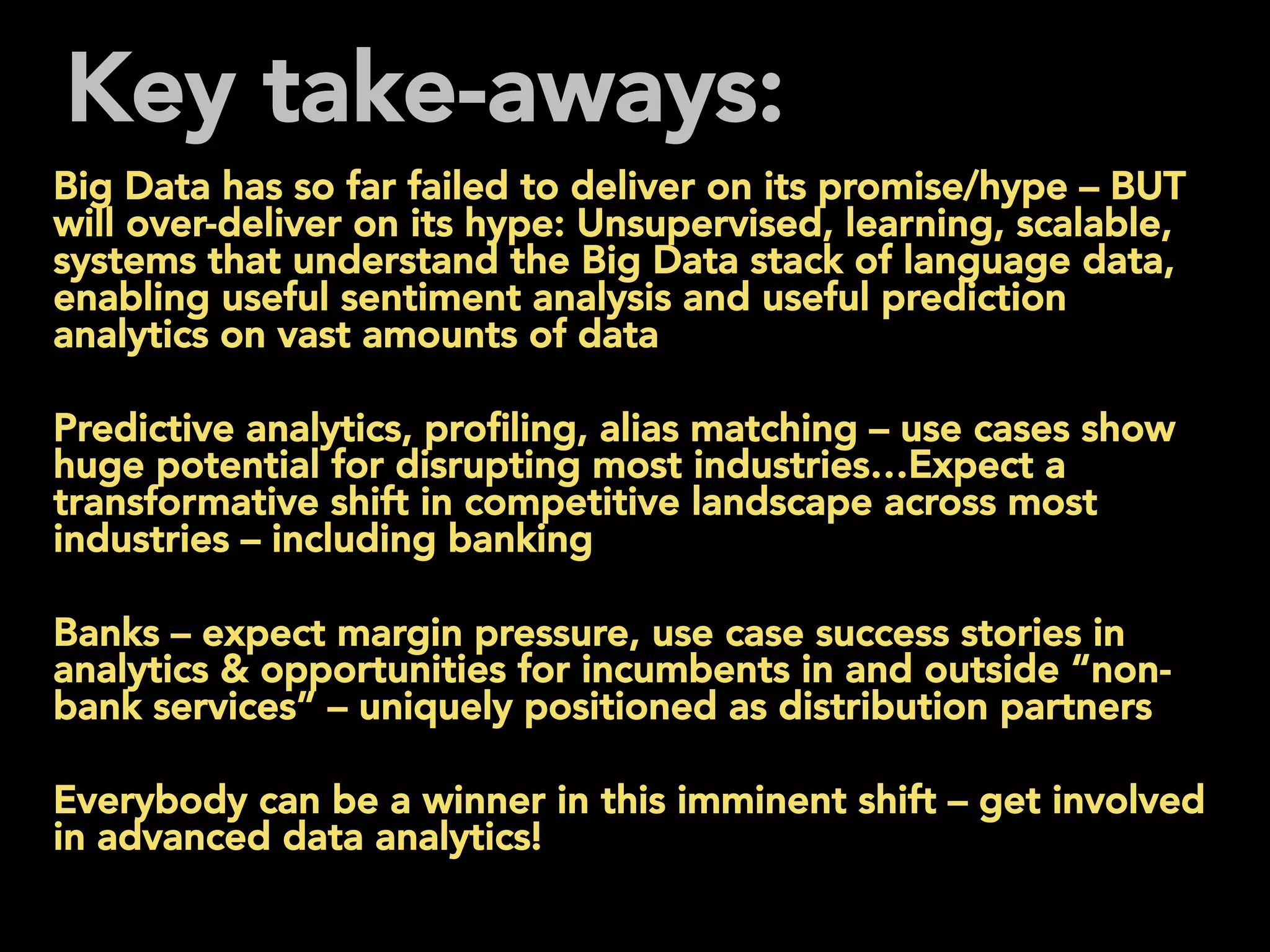 Key take-aways:
Big Data has so far failed to deliver on its promise/hype – BUT
will over-deliver on its hype: Unsupervised, learning, scalable,
systems that understand the Big Data stack of language data,
enabling useful sentiment analysis and useful prediction
analytics on vast amounts of data
Predictive analytics, proﬁling, alias matching – use cases show
huge potential for disrupting most industries…Expect a
transformative shift in competitive landscape across most
industries – including banking
Banks – expect margin pressure, use case success stories in
analytics & opportunities for incumbents in and outside “non-
bank services” – uniquely positioned as distribution partners
Everybody can be a winner in this imminent shift – get involved
in advanced data analytics!
 