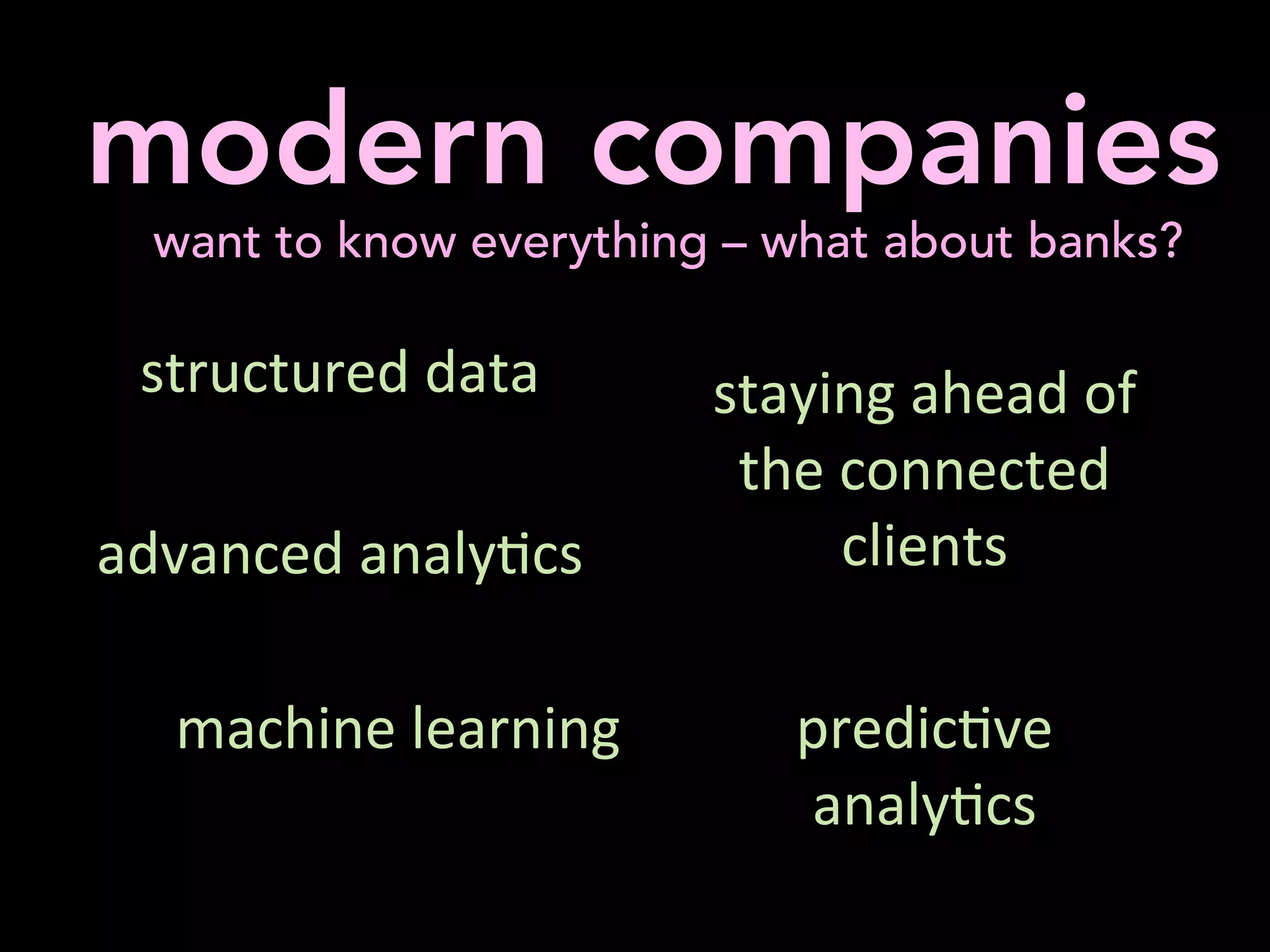  
	
  modern companies
want to know everything – what about banks?
	
  
structured	
  data	
  
	
  	
  
advanced	
  analy'cs	
  
	
  
	
  
staying	
  ahead	
  of	
  
the	
  connected	
  
clients	
  	
  
	
  	
  
predic've	
  
analy'cs	
  	
  	
  	
  	
  	
  	
  	
  	
  	
  	
  	
  	
  	
  	
  	
  
	
  
machine	
  learning	
  	
  
	
  
	
  
 