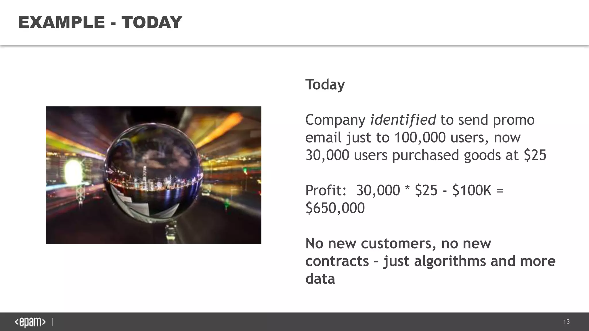 13
EXAMPLE - TODAY
Today
Company identified to send promo
email just to 100,000 users, now
30,000 users purchased goods at $25
Profit: 30,000 * $25 - $100K =
$650,000
No new customers, no new
contracts – just algorithms and more
data
 