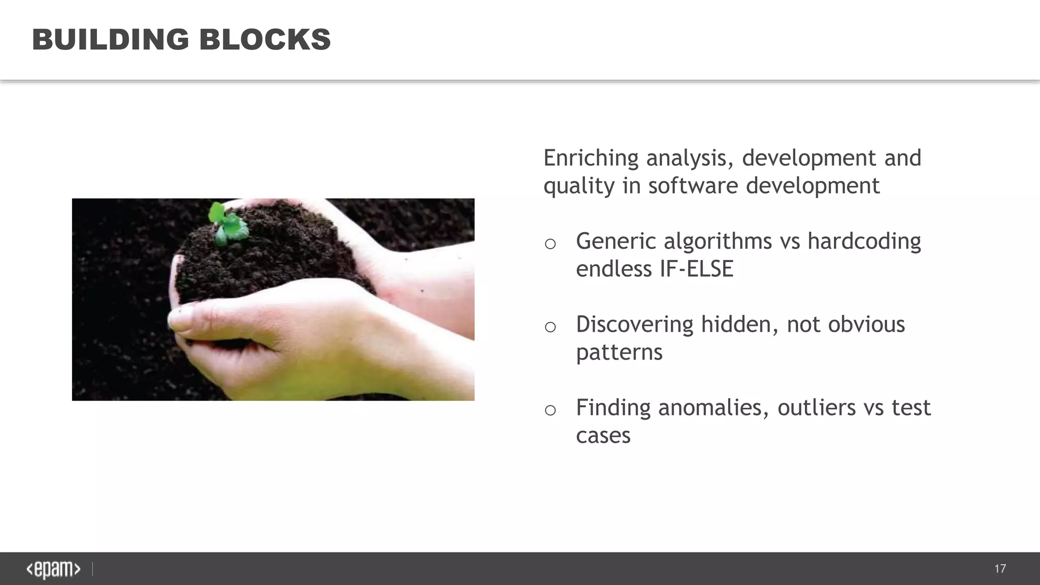 17
BUILDING BLOCKS
Enriching analysis, development and
quality in software development
o Generic algorithms vs hardcoding
endless IF-ELSE
o Discovering hidden, not obvious
patterns
o Finding anomalies, outliers vs test
cases
 