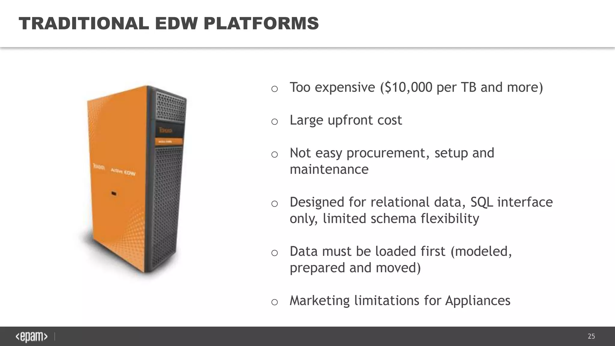 25
TRADITIONAL EDW PLATFORMS
o Too expensive ($10,000 per TB and more)
o Large upfront cost
o Not easy procurement, setup and
maintenance
o Designed for relational data, SQL interface
only, limited schema flexibility
o Data must be loaded first (modeled,
prepared and moved)
o Marketing limitations for Appliances
 