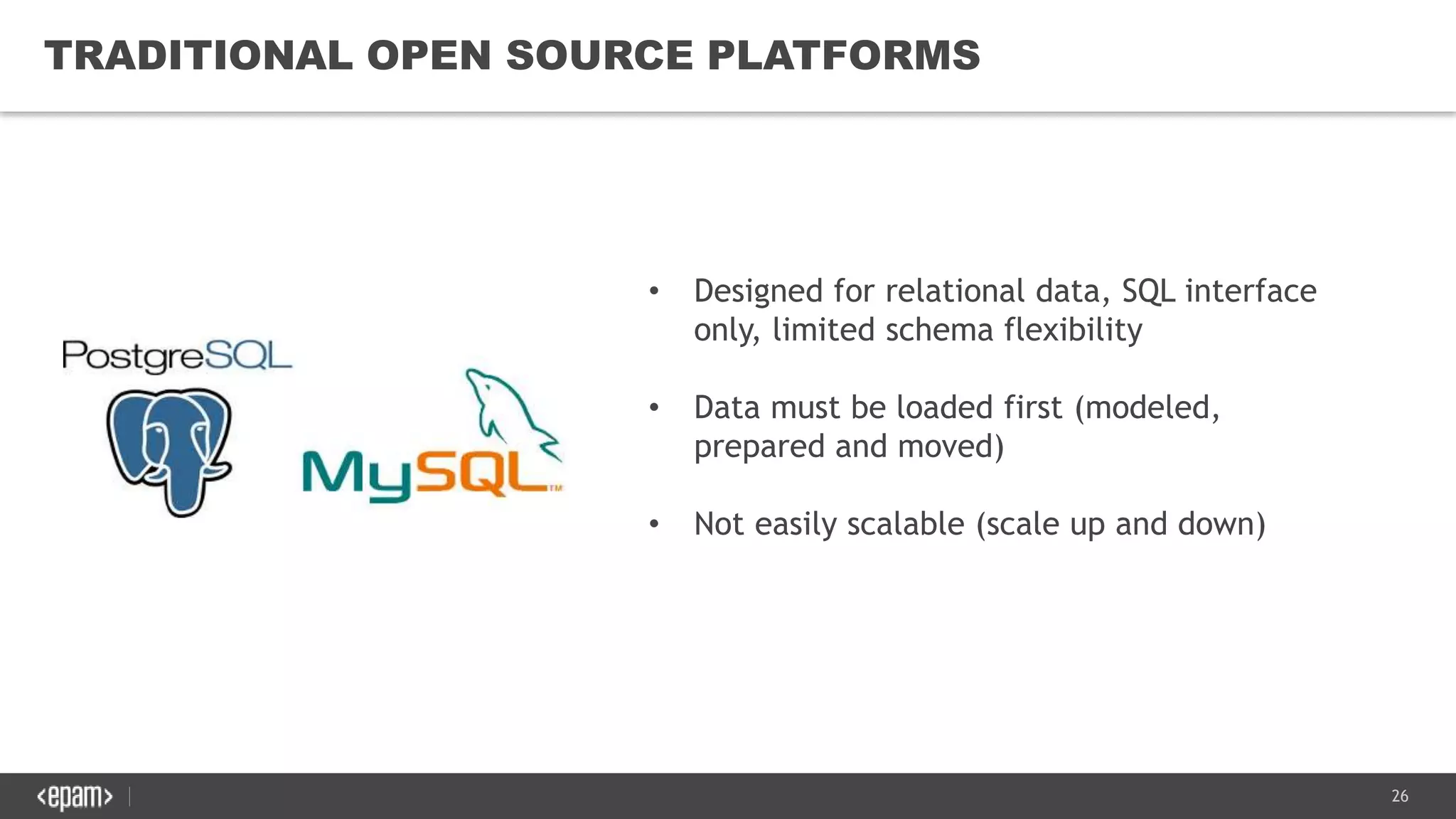 26
TRADITIONAL OPEN SOURCE PLATFORMS
• Designed for relational data, SQL interface
only, limited schema flexibility
• Data must be loaded first (modeled,
prepared and moved)
• Not easily scalable (scale up and down)
 