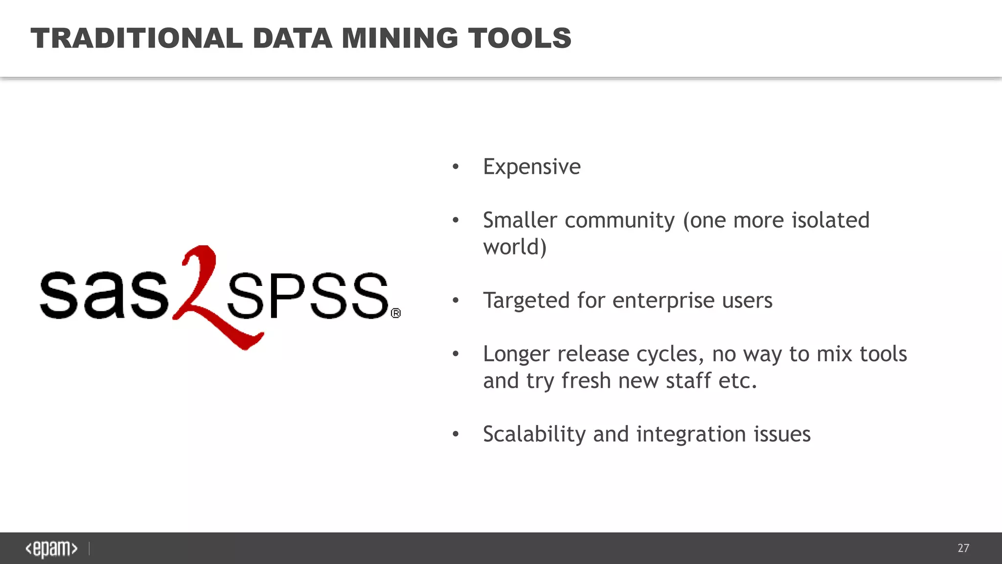 27
TRADITIONAL DATA MINING TOOLS
• Expensive
• Smaller community (one more isolated
world)
• Targeted for enterprise users
• Longer release cycles, no way to mix tools
and try fresh new staff etc.
• Scalability and integration issues
 