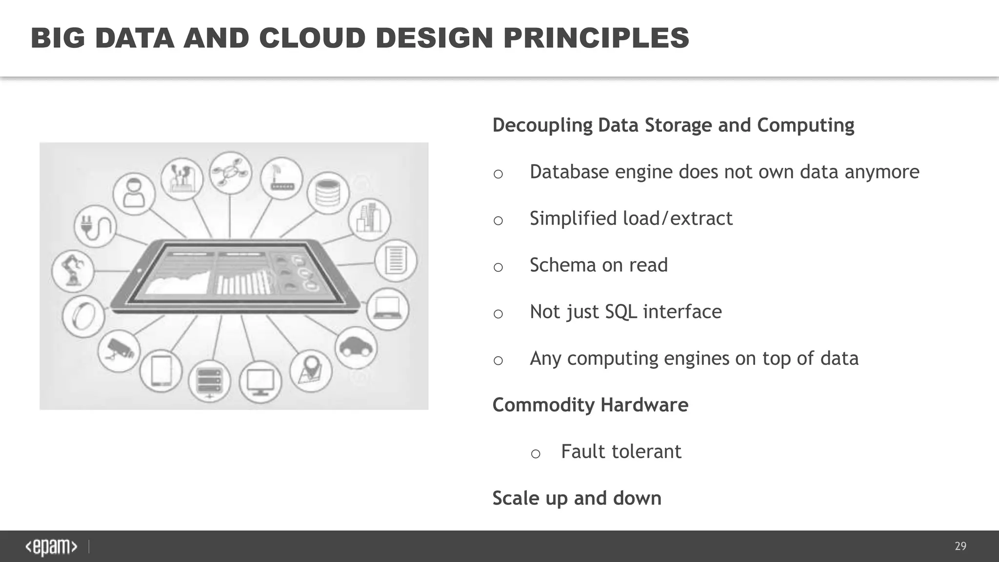 29
BIG DATA AND CLOUD DESIGN PRINCIPLES
Decoupling Data Storage and Computing
o Database engine does not own data anymore
o Simplified load/extract
o Schema on read
o Not just SQL interface
o Any computing engines on top of data
Commodity Hardware
o Fault tolerant
Scale up and down
 