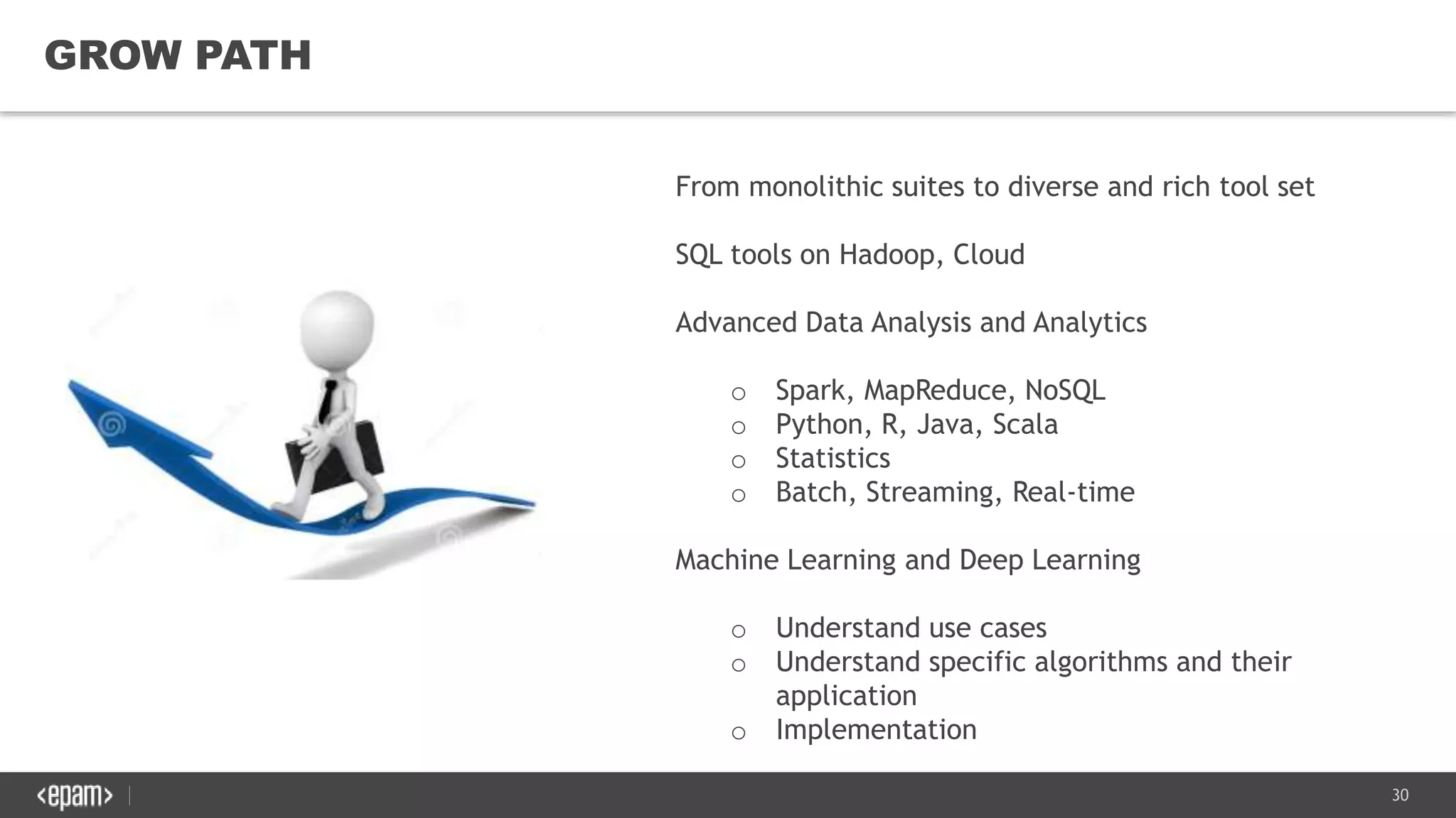 30
GROW PATH
From monolithic suites to diverse and rich tool set
SQL tools on Hadoop, Cloud
Advanced Data Analysis and Analytics
o Spark, MapReduce, NoSQL
o Python, R, Java, Scala
o Statistics
o Batch, Streaming, Real-time
Machine Learning and Deep Learning
o Understand use cases
o Understand specific algorithms and their
application
o Implementation
 