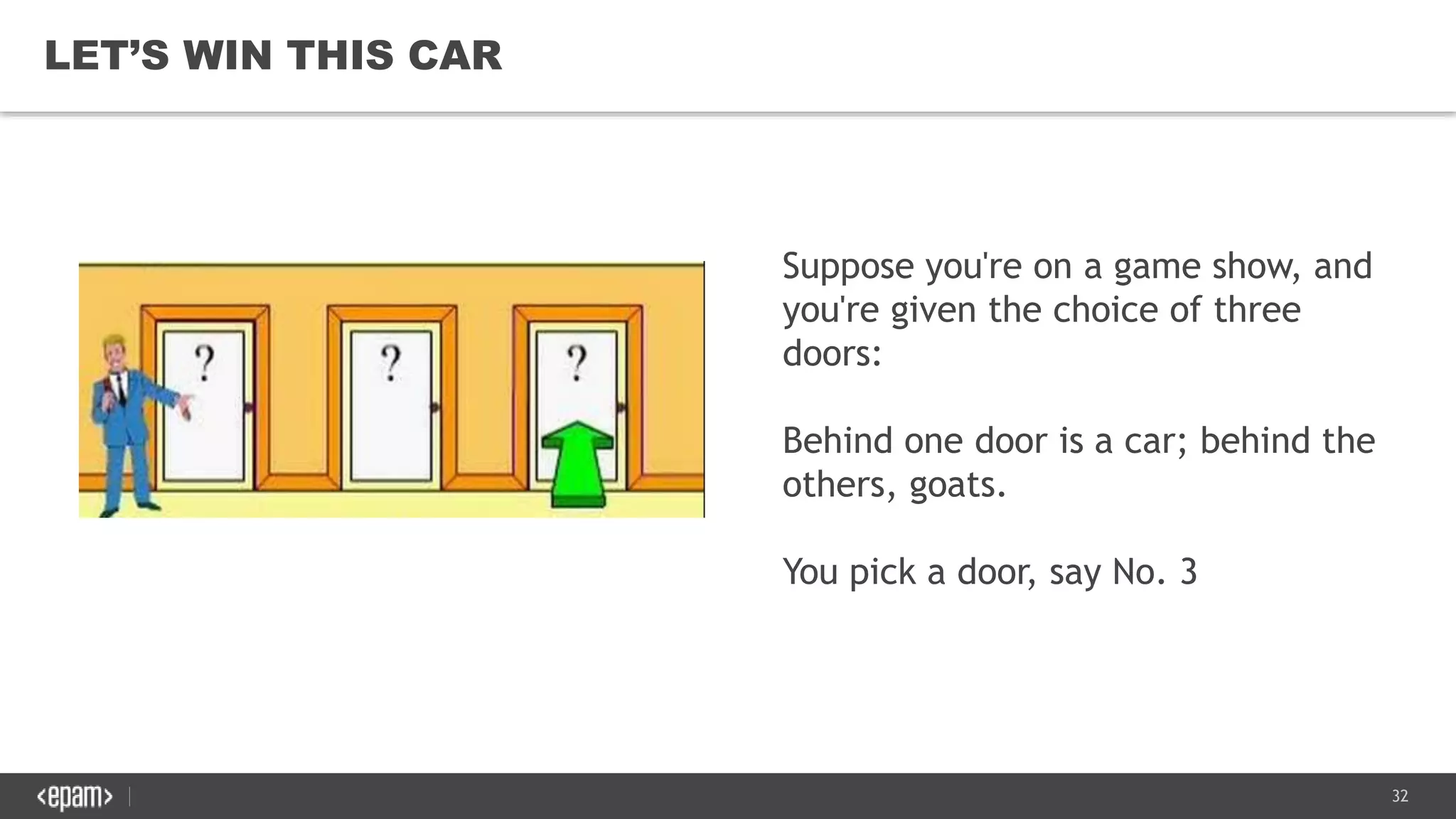 32
LET’S WIN THIS CAR
Suppose you're on a game show, and
you're given the choice of three
doors:
Behind one door is a car; behind the
others, goats.
You pick a door, say No. 3
 