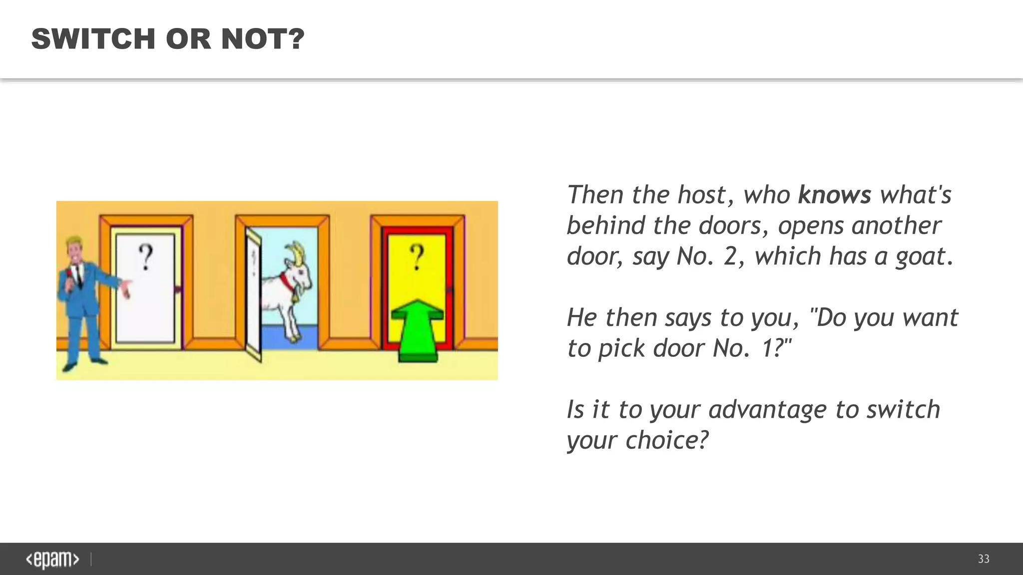 33
SWITCH OR NOT?
Then the host, who knows what's
behind the doors, opens another
door, say No. 2, which has a goat.
He then says to you, "Do you want
to pick door No. 1?"
Is it to your advantage to switch
your choice?
 