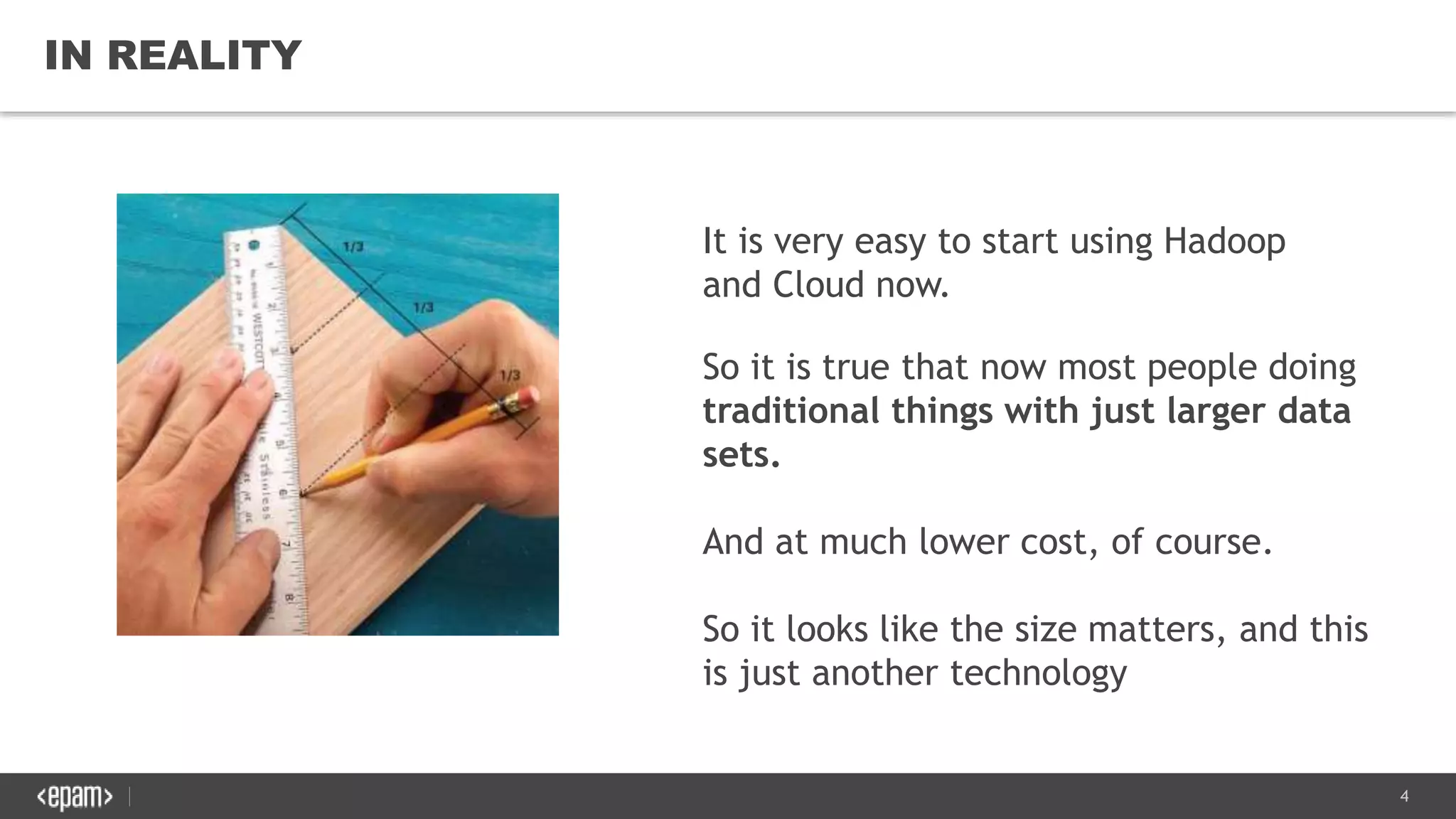 4
IN REALITY
It is very easy to start using Hadoop
and Cloud now.
So it is true that now most people doing
traditional things with just larger data
sets.
And at much lower cost, of course.
So it looks like the size matters, and this
is just another technology
 