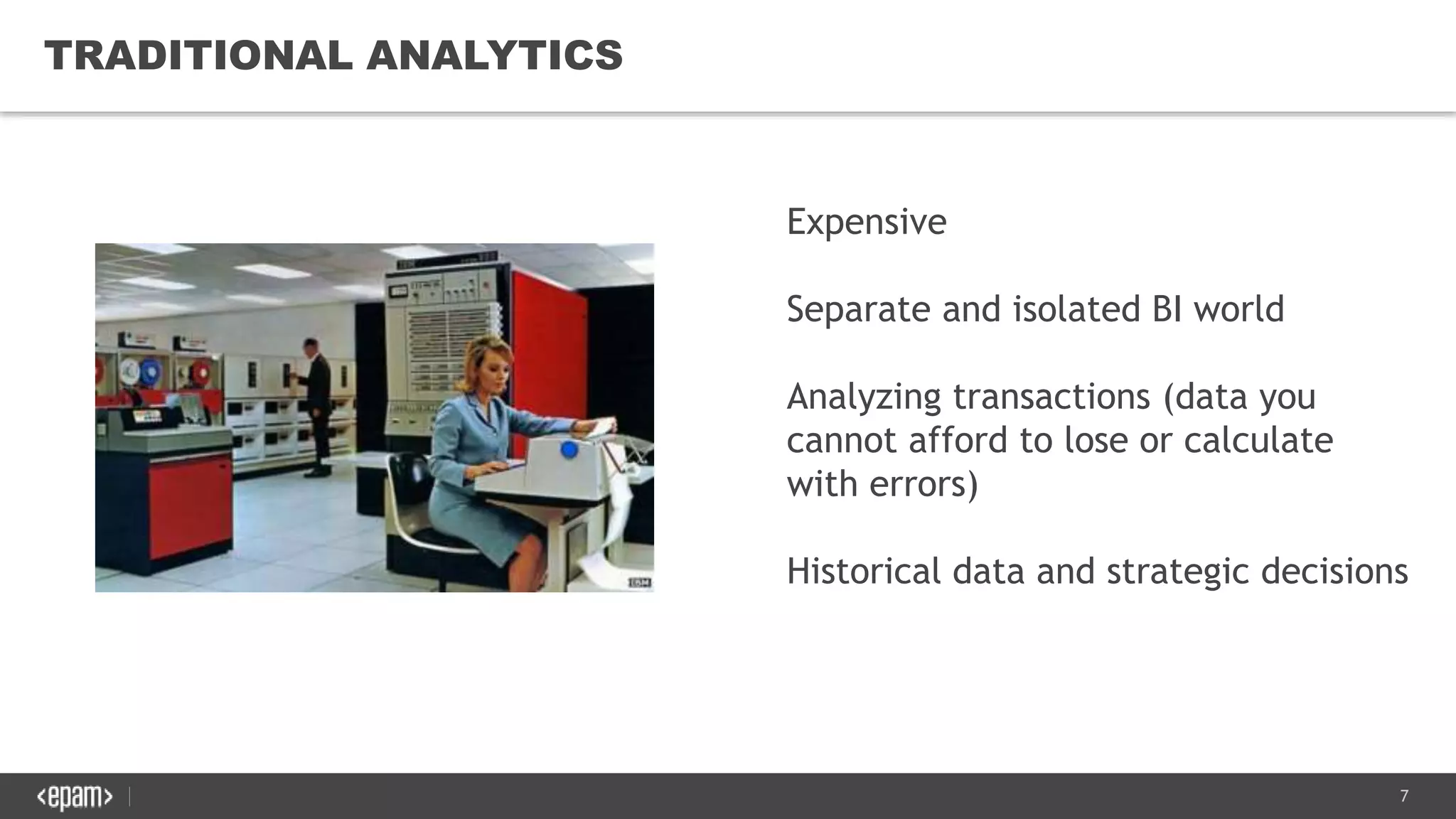 7
TRADITIONAL ANALYTICS
Expensive
Separate and isolated BI world
Analyzing transactions (data you
cannot afford to lose or calculate
with errors)
Historical data and strategic decisions
 