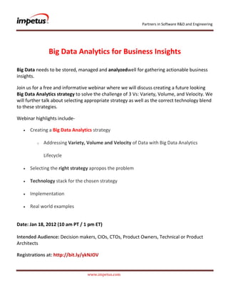 Partners in Software R&D and Engineering




               Big Data Analytics for Business Insights

Big Data needs to be stored, managed and analyzedwell for gathering actionable business
insights.

Join us for a free and informative webinar where we will discuss creating a future looking
Big Data Analytics strategy to solve the challenge of 3 Vs: Variety, Volume, and Velocity. We
will further talk about selecting appropriate strategy as well as the correct technology blend
to these strategies.

Webinar highlights include-

      Creating a Big Data Analytics strategy

         o   Addressing Variety‚ Volume and Velocity of Data with Big Data Analytics

             Lifecycle

      Selecting the right strategy apropos the problem

      Technology stack for the chosen strategy

      Implementation

      Real world examples


Date: Jan 18, 2012 (10 am PT / 1 pm ET)

Intended Audience: Decision makers, CIOs, CTOs, Product Owners, Technical or Product
Architects

Registrations at: http://bit.ly/ykNJOV


                                 www.impetus.com
 