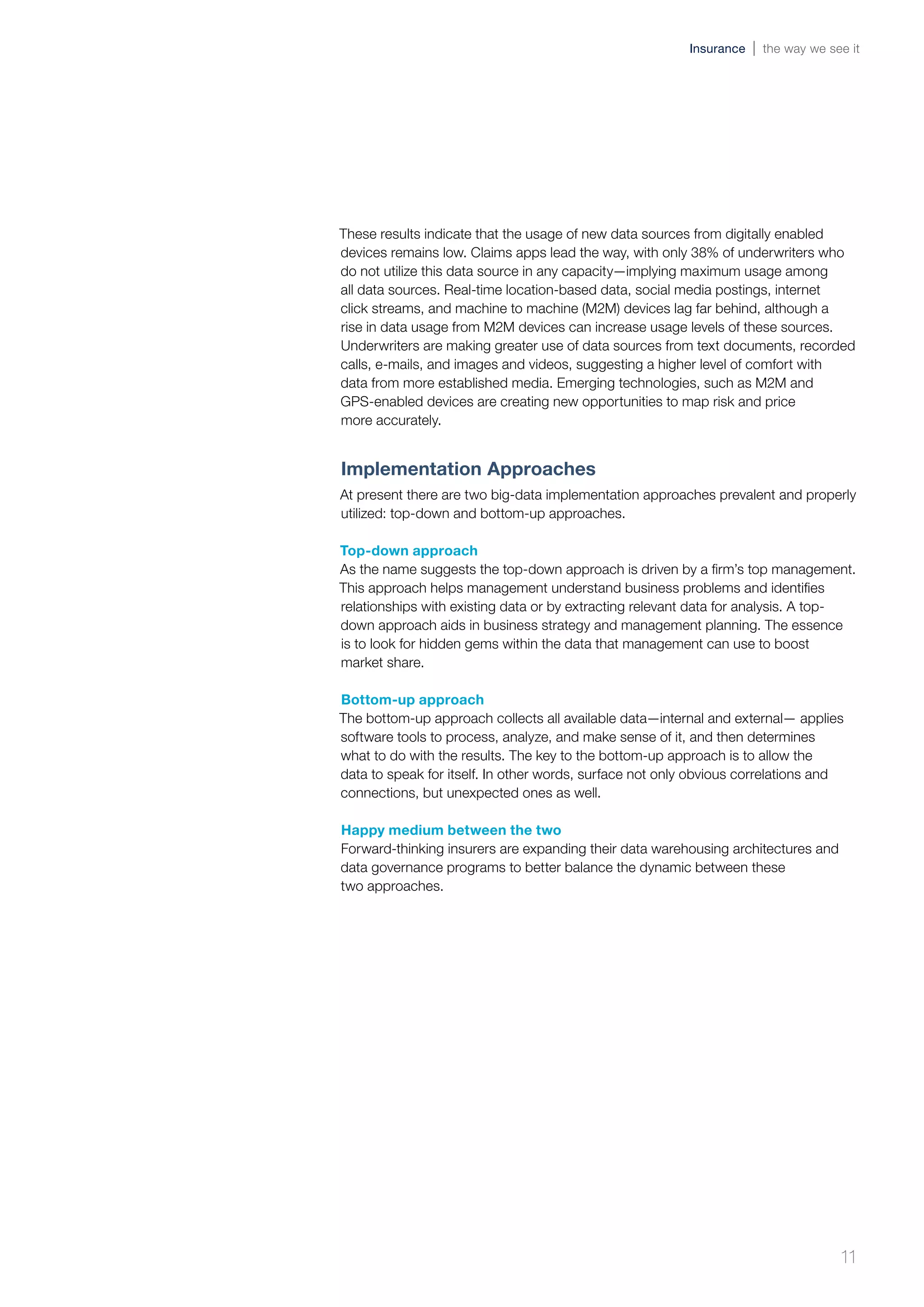 These results indicate that the usage of new data sources from digitally enabled
devices remains low. Claims apps lead the way, with only 38% of underwriters who
do not utilize this data source in any capacity—implying maximum usage among
all data sources. Real-time location-based data, social media postings, internet
click streams, and machine to machine (M2M) devices lag far behind, although a
rise in data usage from M2M devices can increase usage levels of these sources.
Underwriters are making greater use of data sources from text documents, recorded
calls, e-mails, and images and videos, suggesting a higher level of comfort with
data from more established media. Emerging technologies, such as M2M and
GPS-enabled devices are creating new opportunities to map risk and price
more accurately.
Implementation Approaches
At present there are two big-data implementation approaches prevalent and properly
utilized: top-down and bottom-up approaches.
Top-down approach
As the name suggests the top-down approach is driven by a firm’s top management.
This approach helps management understand business problems and identifies
relationships with existing data or by extracting relevant data for analysis. A top-
down approach aids in business strategy and management planning. The essence
is to look for hidden gems within the data that management can use to boost
market share.
Bottom-up approach
The bottom-up approach collects all available data—internal and external— applies
software tools to process, analyze, and make sense of it, and then determines
what to do with the results. The key to the bottom-up approach is to allow the
data to speak for itself. In other words, surface not only obvious correlations and
connections, but unexpected ones as well.
Happy medium between the two
Forward-thinking insurers are expanding their data warehousing architectures and
data governance programs to better balance the dynamic between these
two approaches.
11
Insurance the way we see it
 