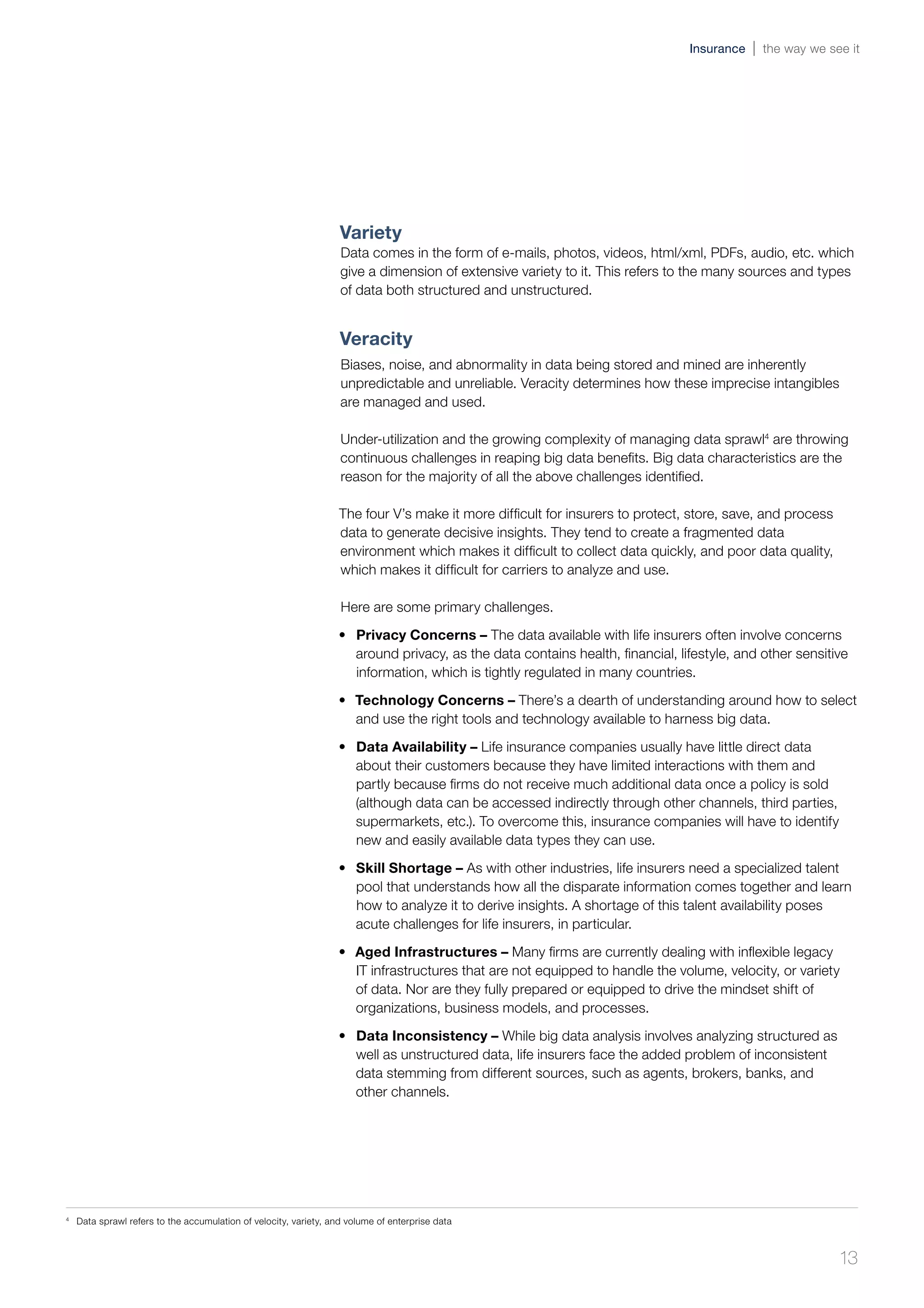 Variety
Data comes in the form of e-mails, photos, videos, html/xml, PDFs, audio, etc. which
give a dimension of extensive variety to it. This refers to the many sources and types
of data both structured and unstructured.
Veracity
Biases, noise, and abnormality in data being stored and mined are inherently
unpredictable and unreliable. Veracity determines how these imprecise intangibles
are managed and used.
Under-utilization and the growing complexity of managing data sprawl4
are throwing
continuous challenges in reaping big data benefits. Big data characteristics are the
reason for the majority of all the above challenges identified.
The four V’s make it more difficult for insurers to protect, store, save, and process
data to generate decisive insights. They tend to create a fragmented data
environment which makes it difficult to collect data quickly, and poor data quality,
which makes it difficult for carriers to analyze and use.
Here are some primary challenges.
•	 Privacy Concerns – The data available with life insurers often involve concerns
around privacy, as the data contains health, financial, lifestyle, and other sensitive
information, which is tightly regulated in many countries.
•	 Technology Concerns – There’s a dearth of understanding around how to select
and use the right tools and technology available to harness big data.
•	 Data Availability – Life insurance companies usually have little direct data
about their customers because they have limited interactions with them and
partly because firms do not receive much additional data once a policy is sold
(although data can be accessed indirectly through other channels, third parties,
supermarkets, etc.). To overcome this, insurance companies will have to identify
new and easily available data types they can use.
•	 Skill Shortage – As with other industries, life insurers need a specialized talent
pool that understands how all the disparate information comes together and learn
how to analyze it to derive insights. A shortage of this talent availability poses
acute challenges for life insurers, in particular.
•	 Aged Infrastructures – Many firms are currently dealing with inflexible legacy
IT infrastructures that are not equipped to handle the volume, velocity, or variety
of data. Nor are they fully prepared or equipped to drive the mindset shift of
organizations, business models, and processes.
•	 Data Inconsistency – While big data analysis involves analyzing structured as
well as unstructured data, life insurers face the added problem of inconsistent
data stemming from different sources, such as agents, brokers, banks, and
other channels.
4	
Data sprawl refers to the accumulation of velocity, variety, and volume of enterprise data
13
Insurance the way we see it
 